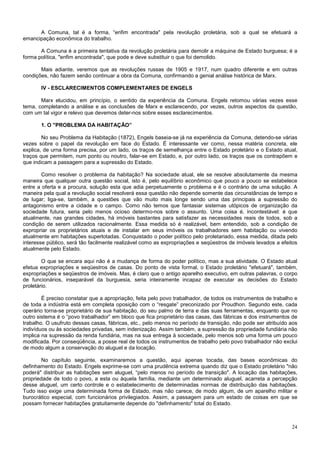 A Comuna, tal é a forma, “enfim encontrada" pela revolução proletária, sob a qual se efetuará a
emancipação econômica do trabalho.

       A Comuna é a primeira tentativa da revolução proletária para demolir a máquina de Estado burguesa; é a
forma política, "enfim encontrada", que pode e deve substituir o que foi demolido.

       Mais adiante, veremos que as revoluções russas de 1905 e 1917, num quadro diferente e em outras
condições, não fazem senão continuar a obra da Comuna, confirmando a genial análise histórica de Marx.

       IV - ESCLARECIMENTOS COMPLEMENTARES DE ENGELS

       Marx elucidou, em princípio, o sentido da experiência da Comuna. Engels retomou várias vezes esse
tema, completando a análise e as conclusões de Marx e esclarecendo, por vezes, outros aspectos da questão,
com um tal vigor e relevo que devemos deter-nos sobre esses esclarecimentos.

       1. O "PROBLEMA DA HABITAÇÃO”

        No seu Problema da Habitação (1872), Engels baseia-se já na experiência da Comuna, detendo-se várias
vezes sobre o papel da revolução em face do Estado. É interessante ver como, nessa matéria concreta, ele
explica, de urna forma precisa, por um lado, os traços de semelhança entre o Estado proletário e o Estado atual,
traços que permitem, num ponto ou noutro, falar-se em Estado, e, por outro lado, os traços que os contrapõem e
que indicam a passagem para a supressão do Estado.

        Como resolver o problema da habitação? Na sociedade atual, ele se resolve absolutamente da mesma
maneira que qualquer outra questão social, isto é, pelo equilíbrio econômico que pouco a pouco se estabelece
entre a oferta e a procura, solução esta que adia perpetuamente o problema e é o contrário de uma solução. A
maneira pela qual a revolução social resolverá essa questão não depende somente das circunstâncias de tempo e
de lugar; liga-se, também, a questões que vão muito mais longe sendo uma das principais a supressão do
antagonismo entre a cidade e o campo. Como não temos que fantasiar sistemas utópicos de organização da
sociedade futura, seria pelo menos ocioso determo-nos sobre o assunto. Uma coisa é, incontestável: é que
atualmente, nas grandes cidades, há imóveis bastantes para satisfazer as necessidades reais de todos, sob a
condição de serem utilizados racionalmente. Essa medida só é realizável, bem entendido, sob a condição de
expropriar os proprietários atuais e de instalar em seus imóveis os trabalhadores sem habitação ou vivendo
atualmente em habitações superlotadas. Conquistado o poder político pelo proletariado, essa medida, ditada pelo
interesse público, será tão facilmente realizável como as expropriações e seqüestros de imóveis levados a efeitos
atualmente pelo Estado.

        O que se encara aqui não é a mudança de forma do poder político, mas a sua atividade. O Estado atual
efetua expropriações e seqüestros de casas. Do ponto de vista formal, o Estado proletário "efetuará", também,
expropriações e seqüestros de imóveis. Mas, é claro que o antigo aparelho executivo, em outras palavras, o corpo
de funcionários, inseparável da burguesia, seria inteiramente incapaz de executar as decisões do Estado
proletário.

        É preciso constatar que a apropriação, feita pelo povo trabalhador, de todos os instrumentos de trabalho e
de toda a indústria está em completa oposição com o “resgate” preconizado por Proudhon. Segundo este, cada
operário torna-se proprietário de sua habitação, do seu palmo de terra e das suas ferramentas, enquanto que no
outro sistema é o “povo trabalhador” em bloco que fica proprietário das casas, das fábricas e dos instrumentos de
trabalho. O usufruto dessas casas, fábricas, etc., pelo menos no período de transição, não pode ser atribuído aos
indivíduos ou às sociedades privadas, sem indenização. Assim também, a supressão da propriedade fundiária não
implica na supressão da renda fundiária, mas na sua entrega à sociedade, pelo menos sob uma forma um pouco
modificada. Por conseqüência, a posse real de todos os instrumentos de trabalho pelo povo trabalhador não exclui
de modo algum a conservação do aluguel e da locação.

        No capítulo seguinte, examinaremos a questão, aqui apenas tocada, das bases econômicas do
definhamento do Estado. Engels exprime-se com uma prudência extrema quando diz que o Estado proletário "não
poderá" distribuir as habitações sem aluguel, “pelo menos no período de transição". A locação das habitações,
propriedade de todo o povo, a esta ou àquela família, mediante um determinado aluguel, acarreta a percepção
desse aluguel, um certo controle e o estabelecimento de determinadas normas de distribuição das habitações.
Tudo isso exige uma determinada forma de Estado, mas não carece, de modo algum, de um aparelho militar e
burocrático especial, com funcionários privilegiados. Assim, a passagem para um estado de coisas em que se
possam fornecer habitações gratuitamente depende do "definhamento" total do Estado.



                                                                                                               24
 