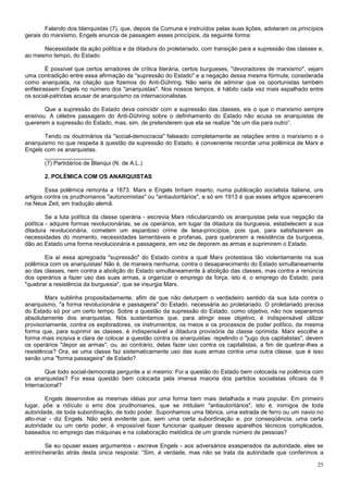 Falando dos blanquistas (7), que, depois da Comuna e instruídos pelas suas lições, adotaram os princípios
gerais do marxismo, Engels enuncia de passagem esses princípios, da seguinte forma:

      Necessidade da ação política e da ditadura do proletariado, com transição para a supressão das classes e,
ao mesmo tempo, do Estado.

         É possível que certos amadores de crítica literária, certos burgueses, "devoradores de marxismo", vejam
uma contradição entre essa afirmação da "supressão do Estado" e a negação dessa mesma fórmula, considerada
como anarquista, na citação que fizemos do Anti-Dühring. Não seria de admirar que os oportunistas também
enfileirassem Engels no número dos "anarquistas". Nos nossos tempos, é hábito cada vez mais espalhado entre
os social-patriotas acusar de anarquismo os internacionalistas.

       Que a supressão do Estado deva coincidir com a supressão das classes, eis o que o marxismo sempre
ensinou. A célebre passagem do Anti-Dühring sobre o definhamento do Estado não acusa os anarquistas de
quererem a supressão do Estado, mas, sim, de pretenderem que ela se realize "de um dia para outro”.

       Tendo os doutrinários da "social-democracia" falseado completamente as relações entre o marxismo e o
anarquismo no que respeita à questão da supressão do Estado, é conveniente recordar uma polêmica de Marx e
Engels com os anarquistas.
       _______________
       (7) Partidários de Blanqui (N. de A.L.)

       2. POLÉMICA COM OS ANARQUISTAS

        Essa polêmica remonta a 1873. Marx e Engels tinham inserto, numa publicação socialista italiana, uns
artigos contra os prudhonianos "autonomistas" ou "antiautoritários", e só em 1913 é que esses artigos apareceram
na Neue Zeit, em tradução alemã.

         Se a luta política da classe operária - escrevia Marx ridicularizando os anarquistas pela sua negação da
política - adquire formas revolucionárias, se os operários, em lugar da ditadura da burguesia, estabelecem a sua
ditadura revolucionária, cometem um espantoso crime de lesa-princípios, pois que, para satisfazerem as
necessidades do momento, necessidades lamentáveis e profanas, para quebrarem a resistência da burguesia,
dão ao Estado uma forma revolucionária e passageira, em vez de deporem as armas e suprimirem o Estado.

       Eis aí essa apregoada "supressão" do Estado contra a qual Marx protestava tão violentamente na sua
polêmica com os anarquistas! Não é, de maneira nenhuma, contra o desaparecimento do Estado simultaneamente
ao das classes, nem contra a abolição do Estado simultaneamente à abolição das classes, mas contra a renúncia
dos operários a fazer uso das suas armas, a organizar o emprego da força, isto é, o emprego do Estado, para
"quebrar a resistência da burguesia", que se insurgia Marx.

        Marx sublinha propositadamente, afim de que não deturpem o verdadeiro sentido da sua luta contra o
anarquismo, "a forma revolucionária e passageira" do Estado, necessária ao proletariado. O proletariado precisa
do Estado só por um certo tempo. Sobre a questão da supressão do Estado, como objetivo, não nos separamos
absolutamente dos anarquistas. Nós sustentamos que, para atingir esse objetivo, é indispensável utilizar
provisoriamente, contra os exploradores, os instrumentos, os meios e os processos de poder político, da mesma
forma que, para suprimir as classes, é indispensável a ditadura provisória da classe oprimida. Marx escolhe a
forma mais incisiva e clara de colocar a questão contra os anarquistas: repelindo o "jugo dos capitalistas", devem
os operários "depor as armas", ou, ao contrário, delas fazer uso contra os capitalistas, a fim de quebrar-lhes a
resistência? Ora, se uma classe faz sistematicamente uso das suas armas contra uma outra classe, que é isso
senão uma "forma passageira" de Estado?

        Que todo social-democrata pergunte a si mesmo: Foi a questão do Estado bem colocada na polêmica com
os anarquistas? Foi essa questão bem colocada pela imensa maioria dos partidos socialistas oficiais da II
Internacional?

        Engels desenvolve as mesmas idéias por uma forma bem mais detalhada e mais popular. Em primeiro
lugar, põe a ridículo o erro dos prudhonianos, que se intitulam "antiautoritários", isto é, inimigos de toda
autoridade, de toda subordinação, de todo poder. Suponhamos uma fábrica, uma estrada de ferro ou um navio no
alto-mar - diz Engels. Não será evidente que, sem uma certa subordinação e, por conseqüência, uma certa
autoridade ou um certo poder, é impossível fazer funcionar qualquer desses aparelhos técnicos complicados,
baseados no emprego das máquinas e na colaboração metódica de um grande número de pessoas?

        Se eu opuser esses argumentos - escreve Engels - aos adversários exasperados da autoridade, eles se
entrincheirarão atrás desta única resposta: “Sim, é verdade, mas não se trata da autoridade que conferimos a

                                                                                                               25
 