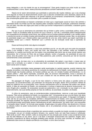 esses delegados, e sim da missão de que os encarregamos". Essa gente imagina que pode mudar as coisas
modificando-lhes o nome. Assim, esses profundos pensadores zombam realmente do mundo.

        Depois de ter assim demonstrado que autoridade e autonomia são noções relativas, que o seu emprego
varia segundo as fases do desenvolvimento social e que é absurdo considerá-las como absolutas; depois de ter
acrescentado que o papel das máquinas e da grande indústria vai aumentando constantemente, Engels passa,
das considerações gerais sobre a autoridade, para a questão do Estado.

        Se os autonomistas se tivessem contentado em dizer que a organização social do futuro não admitirá a
autoridade senão nos limites que lhe são traçados pelas condições mesmas da produção, poderíamos entender-
nos com eles; mas eles são cegos para todos os fatos que tomam indispensável a autoridade, e declaram guerra
a esta palavra.

        Por que é que os adversários da autoridade não se limitam a gritar contra a autoridade política, contra o
Estado? Todos os socialistas estão de acordo em que o Estudo e, com ele, a autoridade política desaparecerão
em conseqüência da revolução social futura; isso significa que as funções públicas perderão o seu caráter político
e transformar-se-ão em simples funções administrativas que zelarão pelos interesses sociais. Mas, os adversários
da autoridade exigem que o Estado político seja suprimido de uma vez, antes mesmo que sejam suprimidas as
condições sociais que o criaram. Reclamam que o primeiro ato da revolução social seja a supressão da
autoridade.

       Esses senhores já terão visto alguma revolução?

        Uma revolução é, certamente, a coisa mais autoritária que há, um ato pelo qual uma parte da população
impõe a sua vontade à outra, com auxílio dos fuzis, das baionetas e dos canhões, meios por excelência
autoritários; e o partido que triunfou tem de manter a sua autoridade pelo temor que as suas armas inspiram aos
reacionários. Se a Comuna de Paris não se tivesse utilizado, contra a burguesia, da autoridade do povo em
armas, teria ela podido viver mais de um dia? Não poderemos, pelo contrário, censurá-la por não ter recorrido
suficientemente a essa autoridade?

       Assim, pois, de duas uma: ou os adversários da autoridade não sabem o que dizem, e nesse caso só
fazem criar a confusão, ou o sabem, e nesse caso traem a causa do proletariado. Em qualquer dos casos não
fazem senão servir à reação.

         As questões abordadas nessa passagem serão examinadas no capítulo seguinte, quando tratarmos das
relações da política e da ciência econômica no momento do definhamento do Estado, como sejam a questão da
transformação das funções públicas, de funções políticas que são, em simples funções administrativas, e a do
"Estado político ". Esta última expressão, suscetível, aliás, de provocar mal-entendidos, evoca o processo do
definhamento do Estado: um momento há em que o Estado em vias de definhar pode ser chamado de não-
político.

        Na passagem de Engels, o que há de mais notável é a forma como ele coloca a questão contra os
anarquistas. Os social-democratas, que pretendem ser discípulos de Engels, desde 1873 já entraram milhões de
vezes em polêmica com os anarquistas, mas o fizeram precisamente como os marxistas não podem nem devem
fazê-lo. A idéia da supressão do Estado, nos anarquistas, é confusa e desprovida de alcance revolucionário - foi
como Engels pôs a questão. Os anarquistas recusam-se justamente a ver a revolução na sua origem e no seu
desenvolvimento, nas suas tarefas próprias em face da violência, da autoridade, do poder e do Estado.

         A crítica do anarquismo, para os social-democratas contemporâneos, reduz-se a esta pura banalidade
burguesa: "Nós somos partidários do Estado, os anarquistas não!". Compreende-se que uma tal chatice não deixe
de provocar a aversão dos operários, por menos refletidos e revolucionários que sejam. A linguagem de Engels é
outra: ele faz ver que todos os socialistas admitem o desaparecimento do Estado, como uma conseqüência da
revolução socialista. Em seguida, ele formula concretamente a questão da revolução, a questão precisamente que
os social-democratas oportunistas deixam habitualmente de lado, abandonando, por assim dizer, aos anarquistas
o monopólio desse "estudo". Ao formular essa questão, Engels pega o boi pelos chifres: não deveria ter a Comuna
se utilizado melhor do poder revolucionário do Estado, isto é, do proletariado armado, organizado como classe
dominante?

        A social-democracia oficial e majoritária tem sempre evitado a questão da missão concreta do proletariado
na revolução, ora por um simples sarcasmo farisaico, ora, quando muito, por esta frase evasiva e sofisticada:
"Mais tarde se verá!". Mas, também, estão os anarquistas em boa situação para revidar a essa social-democracia
que ela está faltando ao seu dever, que é o de fazer a educação revolucionária dos operários. Engels, esse,
aproveita a experiência da última revolução proletária para estudar, da forma mais concreta, as medidas que o
proletariado deve tomar em relação aos Bancos e ao Estado, e como deve torná-las.

                                                                                                               26
 