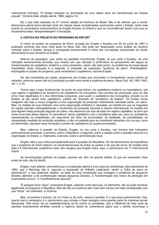 inteiramente errôneas: "O Estado baseado na dominação de uma classe deve ser transformado em Estado
popular". (Unsere Ziele, edição alemã, 1886, página 14).

        Eis o que está impresso na 9.ª (nona!) edição da brochura de Bebel. Não é de admirar que a social-
democracia alemã tenha teimado tanto em repisar essas considerações oportunistas sobre o Estado, tanto mais
quanto os comentários revolucionários de Engels ficavam no tinteiro e que as circunstâncias faziam com que os
social-democratas "desaprendessem" a revolução.

       4. CRITICA DO PROJETO DO PROGRAMA DE ERFURT

       A crítica do projeto do programa de Erfurt, enviada por Engels a Kautsky em 29 de junho de 1891 e
publicada somente dez anos mais tarde na Neue Zeit, não pode ser desprezada numa análise da doutrina
marxista sobre o Estado, porque é consagrada precisamente à critica das concepções oportunistas da social-
democracia no que concerne ao Estado.

        Note-se de passagem, que, sobre as questões econômicas, Engels, na sua carta a Kautsky, dá uma
indicação extremamente preciosa, que mostra com que atenção e profundeza de pensamento ele seguia as
transformações do capitalismo moderno e como pressentiu, assim, até certo ponto, os problemas da nossa época
imperialista. Essa indicação é a seguinte. A propósito da expressão "ausência de plano" (PIanlosigkeit),
empregada no projeto de programa, para caracterizar o capitalismo, escreve Engels:

         Se, das sociedades por ações, passarmos aos trustes que comandam e monopolizam ramos inteiros da
indústria, veremos cessar não só a produção privada como ainda a ausência de plano. (Neue Zeit, XX, 1901-1902,
vol. 1, p. 8).

        Temos aqui o traço fundamental, do ponto de vista teórico, do capitalismo moderno ou imperialismo, sob
cujo regime o capitalismo se transforma em capitalismo de monopólios. Isso convém ser acentuado, pois um dos
erros mais espalhados é o dos reformistas burgueses, para quem o capitalismo dos monopólios, privado ou de
Estado, já não sendo mais capitalismo, poderá ser chamado de "socialismo de Estado". Os trustes nunca
chegaram até hoje e nunca chegarão a uma organização da produção inteiramente calculada sobre, um plano.
Mas, na medida em que instituem uma certa organização metódica e calculada, na medida em que os magnatas
do capital calculam antecipadamente o rendimento da produção nacional e mesmo internacional, na medida em
que regulam essa produção segundo um plano, não deixamos por isso de estar em regime capitalista, se bem que
numa nova fase desse regime. O ‘parentesco" desse capitalismo com o socialismo deve ser, para os verdadeiros
representantes do proletariado, um argumento em favor da proximidade, da facilidade, da possibilidade, da
necessidade imediata da revolução socialista, e não um pretexto para se mostrarem tolerantes com os que, como
os reformistas, repudiam essa revolução e pintam do capitalismo um quadro encantador.

        Mas, voltemos à questão do Estado. Engels, na sua carta a Kautsky, nos fornece três indicações
particularmente preciosas: a primeira, sobre a República; a segunda, sobre a relação entre a questão nacional e a
organização do Estado; e, finalmente, a terceira, sobre a administração local.

         Engels volta a sua crítica principalmente para a questão da República. Se nos lembrarmos da importância
que o programa de Erfurt adquiriu na social-democracia de todos os países e de que ele serviu de modelo para
toda a II Internacional, poderemos dizer sem exagero que Engels critica, aqui, o oportunismo da 11 Internacional
inteira.

       As reivindicações políticas do projeto, escreve ele, têm um grande defeito. O que era necessário dizer
antes de tudo, não foi dito(8).

        Engels, mais adiante, demonstra que a constituição alemã é uma cópia da constituição ultra-reacionária de
1850; que o Reichtag não é, segundo a expressão de Wilhelm Liebknecht, senão a "folha de parra do
absolutismo", e que pretender realizar, na base de uma constituição que consagra a existência de pequenos
Estados alemães e da confederação desses pequenos Estados, a "transformação dos meios de produção em
propriedade comum", é "manifestamente absurdo".

       "É perigoso tocar nisso", acrescenta Engels, sabendo muito bem que, na Alemanha, não se pode inscrever
legalmente no programa a República. Mas ele não se conforma sem mais nem menos com esta consideração com
que "todos " se contentam, e continua:

       Mas, no entanto é preciso, de um modo ou de outro, atacar a questão. E o que prova precisamente, hoje,
quanto isso é necessário é o oportunismo que começa a fazer estragos numa grande parte da imprensa social-
democrata. Pelo temor de um restabelecimento da lei contra os socialistas, sob a influência de toda sorte de
opiniões levianamente emitidas durante a vigência dessa lei, pretende-se agora que o partido reconheça a

                                                                                                              28
 