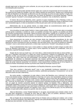 situação legal atual na Alemanha como suficiente, de uma vez por todas, para a realização de todas as nossas
reivindicações pela via pacifica.

         Que os social-democratas alemães tenham agido sob o receio do revigoramento da lei de exceção, tal é o
fato essencial que Engels faz ressaltar e que sem rodeios classifica de oportunismo. Declara que é precisamente
por falta de República e de liberdade na Alemanha que são insensatos os sonhos de ação "pacífica". Engels, tem
o cuidado de não se atar as mãos. Concede que, nos países de República ou de grande liberdade, "pode-se
conceber" (apenas "conceber"!) uma evolução pacífica para o socialismo; mas, na Alemanha, repete ele:

        O mesmo não se dá na Alemanha, onde o governo é quase onipotente e onde o Reichtag e todos os
outros corpos representativos são desprovidos de poder real; e proclamar semelhantes coisas na Alemanha, ainda
sem necessidade alguma, é retirar ao absolutismo a folha de parra para cobrir com ela a própria nudez.

       Efetivamente são, na sua grande maioria, os chefes oficiais da social-democracia alemã que vêm
encobrindo o absolutismo e deixando no tinteiro os avisos de Engels.

        Uma tal política só pode acabar iludindo o nosso próprio partido. Põem-se no primeiro plano as questões
políticas gerais e abstratas, e ocultam-se, assim, as questões concretas mais urgentes, as questões que diante
dos primeiros acontecimentos importantes, diante da primeira crise política, surgirão por si mesmas na ordem do
dia. Que resultará disto senão que, de repente, no momento decisivo, o partido será tomado de surpresa e que
haverá confusão e divergências sobre os pontos mais decisivos, visto que esses postos nunca foram discutidos ?

       Esse esquecimento dos pontos de vista principais diante dos interesses momentâneos do dia, essa
competição desenfreada ao sucesso do momento, sem a preocupação das conseqüências ulteriores, esse
abandono do futuro movimento em favor do presente, tudo isso talvez tenha o seu ponto de partida em interesses
“honestos", mas é e será sempre oportunismo, e talvez seja o oportunismo "honesto" mais perigoso de todos...

       O que é absolutamente certo é que o nosso partido e a classe operária só podem chegar ao poder sob a
forma da República democrática. É mesmo essa a forma específica da ditadura do proletariado, como já o
demonstrou a grande Revolução francesa.

         Engels não faz mais que repetir aqui, com mais relevo, a idéia fundamental de todas as obras de Marx, ou
seja que a República democrática é a etapa que conduz diretamente à ditadura do proletariado. Não é essa
República, de fato, que porá termo à dominação do Capital nem, por conseguinte, à servidão das massas e à luta
de classes; mas, dará a essa luta uma profundidade, uma extensão, uma rudeza tais que, uma vez surgida a
possibilidade de satisfazer os interesses essenciais das massas oprimidas, essa possibilidade se realizará
fatalmente e unicamente pela ditadura do proletariado, arrastando consigo as massas. Para toda a II Internacional,
essas são ainda "palavras esquecidas" do marxismo, e esse esquecimento manifestou-se de forma flagrante na
história do Partido menchevique durante os primeiros seis meses da revolução russa de 1917.

       A propósito do problema das nacionalidades e da República federativa, escreve Engels:

        "Que deve substituir a Alemanha atual?" (com a sua constituição monárquica reacionária e a sua
subdivisão, não menos reacionária, em pequenos Estados, subdivisão que perpetua o "prussianismo", em vez de
absorvê-lo dentro de toda a Alemanha).

        Na minha opinião, o proletariado só pode utilizar a forma dita República una e indivisível. No domínio
imenso dos Estados Unidos, a República federativa é ainda hoje, em suma, uma necessidade, embora já comece
a ser um entrave no Estado. Ela seria um progresso na Inglaterra, onde as duas ilhas são habitadas por quatro
nações e onde, a despeito do Parlamento único, existem, simultaneamente, já hoje, três sistemas diferentes de
leis. Tomou-se, há muito tempo, um obstáculo na pequena Suíça, suportável somente porque a Suíça se contenta
com um papel de membro puramente passivo no sistema europeu de Estados. Para a Alemanha, uma
organização federalista à moda suíça seria um enorme regresso. Dois traços distinguem um Estado federativo de
um Estado unitário: primeiramente, é que cada Estado confederado, cada cantão, tem o seu próprio Código civil e
penal, sua própria organização judiciária; em seguida, é que, a par de uma Câmara do povo, há uma Câmara dos
Estados, na qual cada cantão, pequeno ou grande, vota como cantão...

      Aliás (na Alemanha), o nosso “Estado federativo” é, em geral, uma transição para o Estado unitário. E não
nos cabe fazer retrogradar a “revolução de cima” feita em 1866 e 1870; ao contrário, devemos é dar-lhe o
complemento e o melhoramento necessários por um movimento de baixo.

       Não só Engels não se desinteressa pelas formas do Estado como se esforça por analisar, com a maior
atenção, as formas transitórias, para determinar, segundo suas particularidades históricas e concretas, a natureza
da etapa que elas assinalam: de onde, para onde.

                                                                                                               29
 