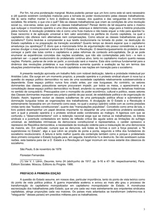 Por fim, há uma ponderação marginal. Muitos poderão pensar que um livro como este só será necessário
e útil quando existirem condições maduras para a tomada do poder revolucionário pelas classes trabalhadoras.
Até lá, seria melhor manter o livro à distância das massas, dos quadros e das vanguardas do movimento
socialista. No entanto, o que cria o quê? São as classes trabalhadoras que criam as condições de uma revolução
social ou, vice-versa, estas que criam as classes trabalhadoras? Pensar dentro de tal esquema seria o mesmo
que subjugar o movimento operário a uma ótica estreita, estanque e determinista, cega para a história produzida
pelos homens. A revolução proletária não é como uma fruta madura e não basta erguer a mão para apanbá-1a.
Esse raciocínio é de aplicação universal e tem valor axiomático na periferia do mundo capitalista, na qual o
capitalismo não oferece nem alternativas nem compensações. Como educar as classes trabalhadoras para o
socialismo? Como levá-las a compreender a sua tarefa revolucionaria na tomada do poder, na destruição do
Estado capitalista e na preparação da transição socialista? Quanto tempo se deverá esperar que o capitalismo
amadureça (ou apodreça)? É óbvio que a mencionada linha de argumentação não possui consistência; e que é
preciso divulgar o mais possível a leitura de O Estado e a Revolução. O desemburguesamento do proletário deve
começar a partir das lutas contra o capitalismo e pelas reformas de conteúdo anti-capitalista, Se já se pode
enumerar as experiências concretas das nações socialistas, que não são contempladas pelo livro - e nem o
poderiam ser - o papel revolucionário do proletariado continua ativo, tanto no capitalismo maduro quanto nessas
nações. Portanto, parta-se de onde se partir, a conclusão será a mesma. Esta obra continua fundamental para a
dinâmica das revoluções proletárias e sua importância aumenta quando a avaliação se faz em termos das
situações predominantes na periferia do mundo capitalista e nas nações em transição para o socialismo.

        A presente reedição aproveita um trabalho feito com notável dedicação, talento e probidade intelectual por
Aristides Lobo. Ela surge em um momento propício, a pressão operária e o protesto sindical situam à nova luz a
questão do espaço político democrático no seio de uma sociedade capitalista relativamente subdesenvolvida e
dependente. Esse espaço político nunca fora criado antes, por vias burguesas. Ao contrário, os setores
dominantes das classes possuidoras sempre procuraram impedir, por todos os meios, o aparecimento e a
consolidação desse espaço político democrático no Brasil, anulando ou esmagando todas as tentativas históricas
no sentido de conquistá-lo. Preocupados com o monopólio do poder econômico, cultural e político, esses setores
das Classes dominantes impuseram seu próprio padrão de paz social, de estabilidade política e de organização do
Estado. Assim, lograram excluir as classes subalternas de uma participação política eficaz e submeteram à
dominação burguesa todas as organizações dos trabalhadores. A divulgação de O Estado e a Revolução é
extremamente necessária em um momento como esse, no qual o avanço operário colide com as contra pressões
vindas tanto das "ilusões constitucionais", quanto das "manipulações populistas". Concebido como arma de luta, o
livro poderá desempenhar um papel deveras importante no despertar de uma consciência proletária socialista,
sem a qual a pressão operária e o protesto sindical estão condenados ao malogro. A ligeireza com que se
confundiu o "desenvolvimentismo" com a redenção nacional exige que se instrua os trabalhadores, os líderes
sindicais e a juventude contestadora em textos de reflexão crítica tão aguda sobre as limitações do sufrágio
universal, as debilidades intrínsecas da democracia constitucional e representativa, o caráter opressivo e
repressivo da República democrática, a necessidade da revolução violenta para a instauração de uma democracia
da maioria, etc. Em particular, cumpre que se denuncie, sob todas as formas e com a força possível, a “fé
supersticiosa no Estado”, algo a que Lênin se propõe de ponta a ponta, seguindo a trilha dos fundadores do
socialismo revolucionário. A leitura é tanto melhor quanto ela contempla também como e porque o proletariado
deve primeiro conquistar o Estado burguês para, em seguida, transformá-1o e destruí-lo. Se não existissem outras
razões, esta bastaria para dar a O Estado e a Revolução um lugar incomum em nossa estante dos clássicos do
socialismo.

       São Paulo, 6 de novembro de 1978

       Florestan Fernandes
       _______________
       (1) Ver V. I. Lênin, Oeuvres, tomo 24 (abril-junho de 1917. pp. 9-16 e 47- 84. respectivamente), Paris.
Éditiom Sociales. Moscou. Éditions du Progrès. 1966.


       PREFÁCIO À PRIMEIRA EDIÇÃO

         A questão do Estado assume, em nossos dias, particular importância, tanto do ponto de vista teórico como
do ponto de vista política prática. A guerra imperialista acelerou e avivou ao mais alto grau o processo de
transformação do capitalismo monopolizador em capitalismo monopolizador de Estado. A monstruosa
escravização dos trabalhadores pelo Estado, que se une cada vez mais estreitamente aos onipotentes sindicatos
capitalistas, atinge proporções cada vez maiores. Os países mais adiantados se transformam (referimo-nos à
"retaguarda " desses países) em presídios militares para os trabalhadores.




                                                                                                                3
 