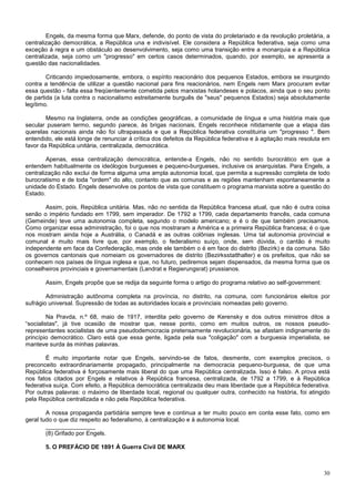 Engels, da mesma forma que Marx, defende, do ponto de vista do proletariado e da revolução proletária, a
centralização democrática, a República una e indivisível. Ele considera a República federativa, seja como uma
exceção à regra e um obstáculo ao desenvolvimento, seja como uma transição entre a monarquia e a República
centralizada, seja como um "progresso" em certos casos determinados, quando, por exemplo, se apresenta a
questão das nacionalidades.

        Criticando impiedosamente, embora, o espírito reacionário dos pequenos Estados, embora se insurgindo
contra a tendência de utilizar a questão nacional para fins reacionários, nem Engels nem Marx procuram evitar
essa questão - falta essa freqüentemente cometida pelos marxistas holandeses e polacos, ainda que o seu ponto
de partida (a luta contra o nacionalismo estreitamente burguês de "seus" pequenos Estados) seja absolutamente
legítimo.

        Mesmo na Inglaterra, onde as condições geográficas, a comunidade de língua e uma história mais que
secular puseram termo, segundo parece, às brigas nacionais, Engels reconhece nitidamente que a etapa das
querelas nacionais ainda não foi ultrapassada e que a República federativa constituiria um "progresso ". Bem
entendido, ele está longe de renunciar à crítica dos defeitos da República federativa e à agitação mais resoluta em
favor da República unitária, centralizada, democrática.

        Apenas, essa centralização democrática, entende-a Engels, não no sentido burocrático em que a
entendem habitualmente os ideólogos burgueses e pequeno-burgueses, inclusive os anarquistas. Para Engels, a
centralização não exclui de forma alguma uma ampla autonomia local, que permita a supressão completa de todo
burocratismo e de toda "ordem" do alto, contanto que as comunas e as regiões mantenham espontaneamente a
unidade do Estado. Engels desenvolve os pontos de vista que constituem o programa marxista sobre a questão do
Estado.

       Assim, pois, República unitária. Mas, não no sentida da República francesa atual, que não é outra coisa
senão o império fundado em 1799, sem imperador. De 1792 a 1799, cada departamento francês, cada comuna
(Gemeinde) teve uma autonomia completa, segundo o modelo americano; e é o de que também precisamos.
Como organizar essa administração, foi o que nos mostraram a América e a primeira República francesa; é o que
nos mostram ainda hoje a Austrália, o Canadá e as outras colônias inglesas. Uma tal autonomia provincial e
comunal é muito mais livre que, por exemplo, o federalismo suíço, onde, sem dúvida, o cantão é muito
independente em face da Confederação, mas onde ele também o é em face do distrito (Bezírk) e da comuna. São
os governos cantonais que nomeiam os governadores de distrito (Bezirksstatthalter) e os prefeitos, que não se
conhecem nos países de língua inglesa e que, no futuro, pediremos sejam dispensados, da mesma forma que os
conselheiros provinciais e governamentais (Landrat e Regierungsrat) prussianos.

       Assim, Engels propõe que se redija da seguinte forma o artigo do programa relativo ao self-government:

        Administração autônoma completa na província, no distrito, na comuna, com funcionários eleitos por
sufrágio universal. Supressão de todas as autoridades locais e provinciais nomeadas pelo governo.

         Na Pravda, n.º 68, maio de 1917, interdita pelo governo de Kerensky e dos outros ministros ditos a
“socialistas", já tive ocasião de mostrar que, nesse ponto, como em muitos outros, os nossos pseudo-
representantes socialistas de uma pseudodemocracia pretensamente revolucionária, se afastam indignamente do
princípio democrático. Claro está que essa gente, ligada pela sua "coligação" com a burguesia imperialista, se
manteve surda às minhas palavras.

        É muito importante notar que Engels, servindo-se de fatos, desmente, com exemplos precisos, o
preconceito extraordinariamente propagado, principalmente na democracia pequeno-burguesa, de que uma
República federativa é forçosamente mais liberal do que uma República centralizada. Isso é falso. A prova está
nos fatos citados por Engels e relativos à República francesa, centralizada, de 1792 a 1799, e à República
federativa suíça. Com efeito, a República democrática centralizada deu mais liberdade que a República federativa.
Por outras palavras: o máximo de liberdade local, regional ou qualquer outra, conhecido na história, foi atingido
pela República centralizada e não pela República federativa.

        A nossa propaganda partidária sempre teve e continua a ter muito pouco em conta esse fato, como em
geral tudo o que diz respeito ao federalismo, à centralização e à autonomia local.
        _______________
        (8) Grifado por Engels.

       5. O PREFÁCIO DE 1891 À Guerra Civil DE MARX



                                                                                                                30
 