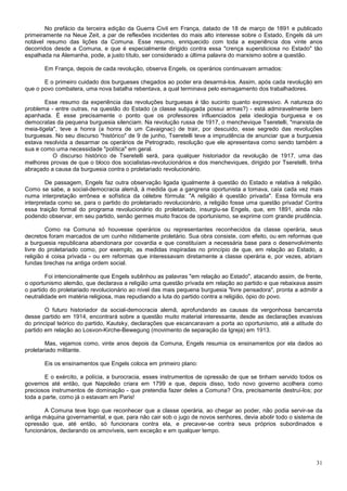 No prefácio da terceira edição da Guerra Civil em França, datado de 18 de março de 1891 e publicado
primeiramente na Neue Zeit, a par de reflexões incidentes do mais alto interesse sobre o Estado, Engels dá um
notável resumo das lições da Comuna. Esse resumo, enriquecido com toda a experiência dos vinte anos
decorridos desde a Comuna, e que é especialmente dirigido contra essa "crença supersticiosa no Estado" tão
espalhada na Alemanha, pode, a justo título, ser considerado a última palavra do marxismo sobre a questão.

       Em França, depois de cada revolução, observa Engels, os operários continuavam armados:

       E o primeiro cuidado dos burgueses chegados ao poder era desarmá-los. Assim, após cada revolução em
que o povo combatera, uma nova batalha rebentava, a qual terminava pelo esmagamento dos trabalhadores.

        Esse resumo da experiência das revoluções burguesas é tão sucinto quanto expressivo. A natureza do
problema - entre outras, na questão do Estado (a classe subjugada possui armas?) - está admiravelmente bem
apanhada. É esse precisamente o ponto que os professores influenciados pela ideologia burguesa e os
democratas da pequena burguesia silenciam. Na revolução russa de 1917, o menchevique Tseretelli, "marxista de
meia-tigela", teve a honra (a honra de um Cavaignac) de trair, por descuido, esse segredo das revoluções
burguesas. No seu discurso "histórico" de 9 de junho, Tseretelli teve a imprudência de anunciar que a burguesia
estava resolvida a desarmar os operários de Petrogrado, resolução que ele apresentava como sendo também a
sua e como uma necessidade "política" em geral.
           O discurso histórico de Tseretelli será, para qualquer historiador da revolução de 1917, uma das
melhores provas de que o bloco dos socialistas-revolucionários e dos mencheviques, dirigido por Tseretelli, tinha
abraçado a causa da burguesia contra o proletariado revolucionário.

        De passagem, Engels faz outra observação ligada igualmente à questão do Estado e relativa à religião.
Como se sabe, a social-democracia alemã, à medida que a gangrena oportunista a tomava, caía cada vez mais
numa interpretação errônea e sofística da célebre fórmula: "A religião é questão privada". Essa fórmula era
interpretada como se, para o partido do proletariado revolucionário, a religião fosse uma questão privada! Contra
essa traição formal do programa revolucionário do proletariado, insurgiu-se Engels, que, em 1891, ainda não
podendo observar, em seu partido, senão germes muito fracos de oportunismo, se exprime com grande prudência.

        Como na Comuna só houvesse operários ou representantes reconhecidos da classe operária, seus
decretos foram marcados de um cunho nitidamente proletário. Sua obra consiste, com efeito, ou em reformas que
a burguesia republicana abandonara por covardia e que constituíam a necessária base para o desenvolvimento
livre do proletariado como, por exemplo, as medidas inspiradas no princípio de que, em relação ao Estado, a
religião é coisa privada - ou em reformas que interessavam diretamente a classe operária e, por vezes, abriam
fundas brechas na antiga ordem social.

        Foi intencionalmente que Engels sublinhou as palavras "em relação ao Estado", atacando assim, de frente,
o oportunismo alemão, que declarava a religião uma questão privada em relação ao partido e que rebaixava assim
o partido do proletariado revolucionário ao nível das mais pequena burguesia "livre pensadora", pronta a admitir a
neutralidade em matéria religiosa, mas repudiando a luta do partido contra a religião, ópio do povo.

        O futuro historiador da social-democracia alemã, aprofundando as causas da vergonhosa bancarrota
desse partido em 1914, encontrará sobre a questão muito material interessante, desde as declarações evasivas
do principal teórico do partido, Kautsky, declarações que escancaravam a porta ao oportunismo, até a atitude do
partido em relação ao Losvon-Kirche-Bewegung (movimento de separação da Igreja) em 1913.

        Mas, vejamos como, vinte anos depois da Comuna, Engels resumia os ensinamentos por ela dados ao
proletariado militante.

       Eis os ensinamentos que Engels coloca em primeiro plano:

        E o exército, a polícia, a burocracia, esses instrumentos de opressão de que se tinham servido todos os
governos até então, que Napoleão criara em 1799 e que, depois disso, todo novo governo acolhera como
preciosos instrumentos de dominação - que pretendia fazer deles a Comuna? Ora, precisamente destruí-los; por
toda a parte, como já o estavam em Paris!

       A Comuna teve logo que reconhecer que a classe operária, ao chegar ao poder, não podia servir-se da
antiga máquina governamental, e que, para não cair sob o jugo de novos senhores, devia abolir todo o sistema de
opressão que, até então, só funcionara contra ela, e precaver-se contra seus próprios subordinados e
funcionários, declarando os amovíveis, sem exceção e em qualquer tempo.




                                                                                                               31
 