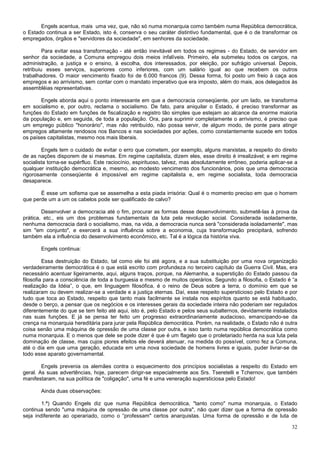 Engels acentua, mais uma vez, que, não só numa monarquia como também numa República democrática,
o Estado continua a ser Estado, isto é, conserva o seu caráter distintivo fundamental, que é o de transformar os
empregados, órgãos e "servidores da sociedade", em senhores da sociedade.

         Para evitar essa transformação - até então inevitável em todos os regimes - do Estado, de servidor em
senhor da sociedade, a Comuna empregou dois meios infalíveis. Primeiro, ela submeteu todos os cargos, na
administração, a justiça e o ensino, à escolha, dos interessados, por eleição, por sufrágio universal. Depois,
retribuiu esses serviços, superiores como inferiores, com um salário igual ao que recebem os outros
trabalhadores. O maior vencimento fixado foi de 6.000 francos (9). Dessa forma, foi posto um freio à caça aos
empregos e ao arrivismo, sem contar com o mandato imperativo que era imposto, além do mais, aos delegados às
assembléias representativas.

       Engels aborda aqui o ponto interessante em que a democracia conseqüente, por um lado, se transforma
em socialismo e, por outro, reclama o socialismo. De fato, para aniquilar o Estado, é preciso transformar as
funções do Estado em funções de fiscalização e registro tão simples que estejam ao alcance da enorme maioria
da população e, em seguida, de toda a população. Ora, para suprimir completamente o arrivismo, é preciso que
um emprego público "honorário", mas não retribuído, não possa servir, de algum modo, de ponte para atingir
empregos altamente rendosos nos Bancos e nas sociedades por ações, como constantemente sucede em todos
os países capitalistas, mesmo nos mais liberais.

        Engels tem o cuidado de evitar o erro que cometem, por exemplo, alguns marxistas, a respeito do direito
de as nações disporem de si mesmas. Em regime capitalista, dizem eles, esse direito é irrealizável; e em regime
socialista torna-se supérfluo. Este raciocínio, espirituoso, talvez, mas absolutamente errôneo, poderia aplicar-se a
qualquer instituição democrática e, mesmo, ao modesto vencimento dos funcionários, pois que uma democracia
rigorosamente conseqüente é impossível em regime capitalista e, em regime socialista, toda democracia
desaparece.

       É esse um sofisma que se assemelha a esta piada irrisória: Qual é o momento preciso em que o homem
que perde um a um os cabelos pode ser qualificado de calvo?

        Desenvolver a democracia até o fim, procurar as formas desse desenvolvimento, submetê-las à prova da
prática, etc., eis um dos problemas fundamentais da luta pela revolução social. Considerada isoladamente,
nenhuma democracia dará o socialismo, mas, na vida, a democracia nunca será "considerada isoladamente", mas
sim "em conjunto", e exercerá a sua influência sobre a economia, cuja transformação precipitará, sofrendo
também ela a influência do desenvolvimento econômico, etc. Tal é a lógica da história viva.

       Engels continua:

         Essa destruição do Estado, tal como ele foi até agora, e a sua substituição por uma nova organização
verdadeiramente democrática é o que está escrito com profundeza no terceiro capítulo da Guerra Civil. Mas, era
necessário acentuar ligeiramente, aqui, alguns traços, porque, na Alemanha, a superstição do Estado passou da
filosofia para a consciência de toda a burguesia e mesmo de muitos operários. Segundo a filosofia, o Estado é “a
realização da Idéia”, o que, em linguagem filosófica, é o reino de Deus sobre a terra, o domínio em que se
realizaram ou devem realizar-se a verdade e a justiça eternas. Daí, esse respeito supersticioso pelo Estado e por
tudo que toca ao Estado, respeito que tanto mais facilmente se instala nos espíritos quanto se está habituado,
desde o berço, a pensar que os negócios e os interesses gerais da sociedade inteira não poderiam ser regulados
diferentemente do que se tem feito até aqui, isto é, pelo Estado e pelos seus subalternos, devidamente instalados
nas suas funções. E já se pensa ter feito um progresso extraordinariamente audacioso, emancipando-se da
crença na monarquia hereditária para jurar pela República democrática. Porém, na realidade, o Estado não é outra
coisa senão uma máquina de opressão de uma classe por outra, e isso tanto numa república democrática como
numa monarquia. E o menos que dele se pode dizer é que é um flagelo que o proletariado herda na sua luta pela
dominação de classe, mas cujos piores efeitos ele deverá atenuar, na medida do possível, como fez a Comuna,
até o dia em que uma geração, educada em uma nova sociedade de homens livres e iguais, puder livrar-se de
todo esse aparato governamental.

        Engels prevenia os alemães contra o esquecimento dos princípios socialistas a respeito do Estado em
geral. As suas advertências, hoje, parecem dirigir-se especialmente aos Srs. Tseretelli e Tchernov, que também
manifestaram, na sua política de "coligação", uma fé e uma veneração supersticiosa pelo Estado!

       Ainda duas observações:

        1.ª) Quando Engels diz que numa República democrática, "tanto como" numa monarquia, o Estado
continua sendo "uma máquina de opressão de uma classe por outra", não quer dizer que a forma de opressão
seja indiferente ao operariado, como o “professam" certos anarquistas. Uma forma de opressão e de luta de

                                                                                                                 32
 