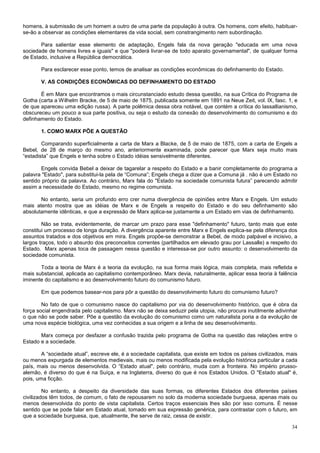 homens, à submissão de um homem a outro de uma parte da população à outra. Os homens, com efeito, habituar-
se-ão a observar as condições elementares da vida social, sem constrangimento nem subordinação.

       Para salientar esse elemento de adaptação, Engels fala da nova geração "educada em uma nova
sociedade de homens livres e iguais" e que "poderá livrar-se de todo aparato governamental", de qualquer forma
de Estado, inclusive a República democrática.

       Para esclarecer esse ponto, temos de analisar as condições econômicas do definhamento do Estado.

       V. AS CONDIÇÕES ECONÔMICAS DO DEFINHAMENTO DO ESTADO

       É em Marx que encontramos o mais circunstanciado estudo dessa questão, na sua Crítica do Programa de
Gotha (carta a Wilhelm Bracke, de 5 de maio de 1875, publicada somente em 1891 na Neue Zeit, vol. lX, fasc. 1, e
de que apareceu uma edição russa). A parte polêmica dessa obra notável, que contém a crítica do lassallianismo,
obscureceu um pouco a sua parte positiva, ou seja o estudo da conexão do desenvolvimento do comunismo e do
definhamento do Estado.

       1. COMO MARX PÕE A QUESTÃO

        Comparando superficialmente a carta de Marx a Blacke, de 5 de maio de 1875, com a carta de Engels a
Bebel, de 28 de março do mesmo ano, anteriormente examinada, pode parecer que Marx seja muito mais
“estadista” que Engels e tenha sobre o Estado idéias sensivelmente diferentes.

       Engels convida Bebel a deixar de tagarelar a respeito do Estado e a banir completamente do programa a
palavra "Estado", para substitui-la pela de “Comuna”; Engels chega a dizer que a Comuna já . não é um Estado no
sentido próprio da palavra. Ao contrário, Marx fala do "Estado na sociedade comunista futura” parecendo admitir
assim a necessidade do Estado, mesmo no regime comunista.

       No entanto, seria um profundo erro crer numa divergência de opiniões entre Marx e Engels. Um estudo
mais atento mostra que as idéias de Marx e de Engels a respeito do Estado e do seu definhamento são
absolutamente idênticas, e que a expressão de Marx aplica-se justamente a um Estado em vias de definhamento.

        Não se trata, evidentemente, de marcar um prazo para esse "definhamento" futuro, tanto mais que este
constitui um processo de longa duração. A divergência aparente entre Marx e Engels explica-se pela diferença dos
assuntos tratados e dos objetivos em mira. Engels propõe-se demonstrar a Bebel, de modo palpável e incisivo, a
largos traços, todo o absurdo dos preconceitos correntes (partilhados em elevado grau por Lassalle) a respeito do
Estado. Marx apenas toca de passagem nessa questão e interessa-se por outro assunto: o desenvolvimento da
sociedade comunista.

       Toda a teoria de Marx é a teoria da evolução, na sua forma mais lógica, mais completa, mais refletida e
mais substancial, aplicada ao capitalismo contemporâneo. Marx devia, naturalmente, aplicar essa teoria à falência
iminente do capitalismo e ao desenvolvimento futuro do comunismo futuro.

       Em que podemos basear-nos para pôr a questão do desenvolvimento futuro do comunismo futuro?

        No fato de que o comunismo nasce do capitalismo por via do desenvolvimento histórico, que é obra da
força social engendrada pelo capitalismo. Marx não se deixa seduzir pela utopia, não procura inutilmente adivinhar
o que não se pode saber. Põe a questão da evolução do comunismo como um naturalista poria a da evolução de
uma nova espécie biológica, uma vez conhecidas a sua origem e a linha de seu desenvolvimento.

       Marx começa por desfazer a confusão trazida pelo programa de Gotha na questão das relações entre o
Estado e a sociedade.

        A “sociedade atual”, escreve ele, é a sociedade capitalista, que existe em todos os países civilizados, mais
ou menos expurgada de elementos medievais, mais ou menos modificada pela evolução histórica particular a cada
país, mais ou menos desenvolvida. O “Estado atual", pelo contrário, muda com a fronteira. No império prusso-
alemão, é diverso do que é na Suíça, e na Inglaterra, diverso do que é nos Estados Unidos. O "Estado atual" é,
pois, uma ficção.

         No entanto, a despeito da diversidade das suas formas, os diferentes Estados dos diferentes países
civilizados têm todos, de comum, o fato de repousarem no solo da moderna sociedade burguesa, apenas mais ou
menos desenvolvida do ponto de vista capitalista. Certos traços essenciais lhes são por isso comuns. É nesse
sentido que se pode falar em Estado atual, tomado em sua expressão genérica, para contrastar com o futuro, em
que a sociedade burguesa, que, atualmente, lhe serve de raiz, cessa de existir.

                                                                                                                 34
 