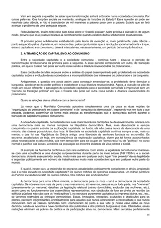 Vem em seguida a questão de saber que transformação sofrerá o Estado numa sociedade comunista. Por
outras palavras: Que funções sociais se manterão, análogas às funções do Estado? Essa questão só pode ser
resolvida pela ciência, e não é associando de mil maneiras a palavra povo com a palavra Estado que se fará
avançar o problema de uma polegada sequer.

       Ridicularizando, assim, todo esse bate-boca sobre o "Estado popular", Marx precisa a questão e, de algum
modo, previne que só é possível resolvê-la cientificamente quando existem dados solidamente estabelecidos.

        O primeiro ponto solidamente estabelecido pela teoria da evolução e, mais geralmente, pela ciência -
ponto esquecido pelos utopistas e, em nossos dias, pelos oportunistas que a revolução social amedronta - é que,
entre o capitalismo e o comunismo, deverá intercalar-se, necessariamente, um período de transição histórica.

       2. A TRANSIÇÃO DO CAPITALISMO AO COMUNISMO

         Entre a sociedade capitalista e a sociedade comunista - continua Marx - situa-se o período de
transformação revolucionária da primeira para a segunda. A esse período corresponde um outro, de transição
política, em que o Estado não pode ser outra coisa senão a ditadura revolucionária do proletariado...

         Essa conclusão de Marx repousa sobre a análise dó papel desempenhado pelo proletariado na sociedade
capitalista, sobre a evolução dessa sociedade e a incompatibilidade dos interesses do proletariado e da burguesia.

        Antigamente, a questão era posta assim: para conseguir emancipar-se, o proletariado deve derrubar a
burguesia, apoderar-se do poder político e estabelecer a sua ditadura revolucionária. Agora, a questão se põe de
modo um pouco diferente: a passagem da sociedade capitalista para a sociedade comunista é impossível sem um
"período de transição política" em que o Estado não pode ser outra coisa senão a ditadura revolucionária do
proletariado.

       Quais as relações dessa ditadura com a democracia?

        Já vimos que o Manifesto Comunista aproxima simplesmente uma da outra as duas noções de
"organização do proletariado em classe dominante" e de “conquista da democracia". Inspirando-nos em tudo o que
precede, podemos determinar de forma mais precisa as transformações que a democracia sofrerá durante a
transição do capitalismo para o comunismo.

       A sociedade capitalista, considerada nas suas mais favoráveis condições de desenvolvimento, oferece-nos
uma democracia mais ou menos completa na República democrática. Mas, essa democracia é sempre
comprimida no quadro estreito da exploração capitalista; no fundo, ela não passa nunca da democracia de uma
minoria, das classes possuidoras, dos ricos. A liberdade na sociedade capitalista continua sempre a ser, mais ou
menos, o que foi nas Repúblicas da Grécia antiga: uma liberdade de senhores fundada na escravidão. Os
escravos assalariados de hoje, em conseqüência da exploração capitalista, vivem por tal forma acabrunhados
pelas necessidades e pela miséria, que nem tempo têm para se ocupar de "democracia" ou de "política"; no curso
normal e pacífico das coisas, a maioria da população se encontra afastada da vida política e social.

       O exemplo da Alemanha confirma-o com rara evidência. Com efeito, a legalidade constitucional manteve-
se com uma constância e uma duração surpreendentes durante perto de meio século (1871/1914), e a social-
democracia, durante esse período, soube, muito mais que em qualquer outro lugar “tirar proveito" dessa legalidade
e organizar politicamente um número de trabalhadores muito mais considerável que em qualquer outra parte do
mundo.

        E qual é, nesse país, a proporção de escravos assalariados politicamente conscientes e ativos, proporção
que é a mais elevada na sociedade capitalista? De quinze milhões de operários assalariados, um milhão pertence
ao Partido social-democrata! De quinze milhões, três milhões são sindicalizados!

         A democracia para uma ínfima minoria, a democracia para os ricos - tal é a democracia da sociedade
capitalista. Se observarmos mais de perto o seu mecanismo, só veremos, sempre e por toda parte, nos "menores"
(presentemente os menores) detalhes da legislação eleitoral (censo domiciliário, exclusão das mulheres, etc.),
assim como no funcionamento das assembléias representativas, nos obstáculos de fato ao direito de reunião (os
edifícios públicos não são para os "maltrapilhos"), na estrutura puramente capitalista da imprensa diária, etc., etc.,
só veremos restrições ao princípio democrático. Essas. limitações, exceções, exclusões e obstáculos para os
pobres, parecem insignificantes, principalmente para aqueles que nunca conheceram a necessidade e que nunca
conviveram com as classes oprimidas nem .conheceram de perto a sua vida (e nesse caso estão os nove
décimos, senão os noventa e nove centésimos dos publicistas e dos políticos burgueses); mas, totalizadas, essas
restrições eliminam os pobres da política e da participação ativa na, democracia. Marx percebeu perfeitamente

                                                                                                                   35
 