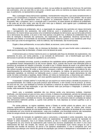 esse traço essencial da democracia capitalista, ao dizer, na sua análise da experiência da Comuna: Os oprimidos
são autorizados, uma vez cada três ou seis anos, a decidir qual, entre os membros da classe dominante, será o
que, no parlamento, os representará e esmagará!

       Mas, a passagem dessa democracia capitalista, inevitavelmente mesquinha, que exclui sorrateiramente os
pobres e, por conseqüência, é hipócrita e mentirosa, "para uma democracia cada vez mais perfeita", não se opera
tão simples nem tão comodamente como o imaginam os professores liberais e os oportunistas pequeno-
burgueses. Não; o progresso, isto é, a evolução para o comunismo, se opera através da ditadura do proletariado,
e não pode ser de outro modo, pois não há outro meio que a ditadura, outro agente que o proletariado para
quebrar a resistência dos capitalistas exploradores.

        Mas a ditadura do proletariado, isto é, a organização de vanguarda dos oprimidos em classe dominante
para o esmagamento dos opressores, não pode limitar-se, pura e simplesmente, a um alargamento da
democracia. Ao mesmo tempo que produz uma considerável ampliação da democracia, que se torna pela primeira
vez a democracia dos pobres, a do povo e não mais apenas a da gente rica, a ditadura do proletariado traz uma
série de restrições à liberdade dos opressores, dos exploradores, dos capitalistas. Devemos reprimir-lhes a
atividade para libertar a humanidade da escravidão assalariada, devemos quebrar a sua resistência pela força;
ora, é claro que onde há esmagamento, onde há violência, não há liberdade, não há democracia.

       Engels o disse perfeitamente, na sua carta a Bebel, ao escrever, como o leitor se recorda:

       “O proletariado usa o Estado, não no interesse da liberdade, mas sim para triunfar sobre o adversário e,
desde que se possa falar de liberdade, o Estado como tal deixará de existir.

       A democracia para a imensa maioria do povo e a repressão pela força da atividade dos exploradores, dos
opressores do povo, por outras palavras, a sua exclusão da democracia - eis a transformação que sofre a
democracia no período de transição do capitalismo ao comunismo.

        Só na sociedade comunista, quando a resistência dos capitalistas estiver perfeitamente quebrada, quando
os capitalistas tiverem desaparecido e já não houver classes, isto é, quando não houver mais distinções entre os
membros da sociedade em relação à produção, só então é que "o Estado deixará de existir e se poderá falar de
liberdade". Só então se tornará possível e será realizada uma democracia verdadeiramente completa e cuja regra
não sofrerá exceção alguma. Só então a democracia começará a definhar - pela simples circunstância de que,
desembaraçados da escravidão capitalista, dos horrores, da selvajeria, da insânia, da ignomínia sem-nome da
exploração capitalista, os indivíduos se habituarão pouco a pouco a observar as regras elementares da vida
social, de todos conhecidas e repetidas, desde milênios, em todos os mandamentos, a observá-las sem violência,
sem constrangimento, sem subordinação, sem esse aparelho especial de coação que se chama o Estado.

        A expressão "o Estado definha" é muito feliz por que exprime ao mesmo tempo a lentidão do processo e a
sua espontaneidade. Só o hábito é que pode produzir esse fenômeno, e sem dúvida o há de produzir. já vemos,
em torno de nós, com- que facilidade os homens se habituam a observar as regras indispensáveis da vida social,
contanto que nelas não haja exploração, e que não havendo nada que provoque a indignação, o protesto, a
revolta, nada necessite de repressão.

         Assim, pois, a sociedade capitalista não nos oferece senão uma democracia mutilada, miserável,
falsificada, uma democracia só para os ricos, para a minoria. A ditadura do proletariado, período de transição para
o comunismo, instituirá pela primeira vez uma democracia para o povo, para a maioria, esmagando ao mesmo
tempo, impiedosamente, a atividade da minoria, dos exploradores. Só o comunismo está em condições de realizar
uma democracia realmente perfeita, e, quanto mais perfeita for, mais depressa se tornará supérflua e por si
mesma se eliminará.

       Por outras palavras, no regime capitalista, temos o Estado no sentido próprio da palavra, isto é, uma
máquina especialmente destinada ao esmagamento de uma classe por outra, da maioria pela minoria.
Compreende-se que a realização de uma tarefa semelhante - a repressão sistemática da atividade de uma maioria
de explorados por uma minoria de exploradores - exija uma crueldade, uma ferocidade extrema: são necessárias
ondas de sangue através das quais a humanidade se debate na escravidão, na servidão e no salariato.

        No período de transição do capitalismo para o comunismo, a repressão é ainda necessária, mas uma
maioria de explorados a exerce contra uma minoria de exploradores. O aparelho especial de repressão do
"Estado" é ainda necessário, mas é um Estado transitório, já não é o Estado propriamente dito, visto que o
esmagamento de uma minoria de exploradores pela maioria dos escravos assalariados de ontem é uma coisa
relativamente tão fácil, tão simples, tão natural, que custará à humanidade muito menos sangue do que a
repressão das revoltas de escravos, de servos e de operários assalariados.' E isso é compatível com uma
democracia que abarque uma maioria tão grande da população que comece a desaparecer a necessidade de um

                                                                                                                36
 