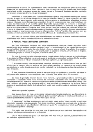aparelho especial de coação. Os exploradores só estão, naturalmente, em condições de oprimir o povo porque
dispõem de um aparelho especial, muito complicado, mas o povo pode coagir os exploradores sem aparelho
especial, pela simples organização armada das massas (de que os Sovietes de deputados operários e soldados
nos fornecem um exemplo, diremos nós, por antecipação).

        Finalmente, só o comunismo torna o Estado inteiramente supérfluo, porque não há mais ninguém a coagir
(ninguém no sentido social, não de classe), não há mais luta sistemática a levar por diante contra uma certa parte
da população. Não somos utopistas e não negamos, de forma alguma, a possibilidade e a fatalidade de certos
excessos individuais, como não negamos a necessidade de reprimir esses excessos. Mas, em primeiro lugar, não
há para isso necessidade de um aparelho especial de pressão; o povo armado, por si mesmo, se encarregará
dessa tarefa, tão simplesmente, tão facilmente, como uma multidão civilizada, na sociedade atual, aparta uma
briga ou se opõe a um estupro. Sabemos, aliás, que a principal causa dos excessos que constituem as infrações
às regras da vida social é a exploração das massas, condenadas à miséria, às privações. Uma vez suprimida essa
causa principal, os próprios excessos começarão infalivelmente a "definhar" também. Não sabemos com que
presteza, nem com que gradação, mas é certo que irão definhando. E o Estado desaparecerá com eles.

       Marx, sem cair na utopia, indicou mais detalhadamente o que, desde já, é possível saber das duas fases,
uma inferior e outra superior, do desenvolvimento da sociedade comunista.

       3. PRIMEIRA FASE DA SOCIEDADE COMUNISTA

        Na Crítica do Programa de Gotha, Marx refuta detalhadamente a idéia de Lassalle, segundo a qual o
operário, sob o regime socialista, receberá o produto "intacto", o "produto integral" do seu trabalho. Ele demonstra
que, da totalidade do produto social, é preciso deduzir o fundo de reserva, o fundo de ampliação de produção, a
amortização da ferramenta usada, etc., e, em seguida, sobre os objetos de consumo, um fundo para as despesas
de administração para as escolas, os hospitais, os asilos de velhos, etc.

       Em lugar da fórmula imprecisa, obscura e geral de Lassalle sobre o direito do operário ao "produto integral
do seu trabalho", Marx estabelece o orçamento exato da gestão de uma sociedade socialista. Ele faz a análise
concreta das condições de vida em uma sociedade liberta do capitalismo, e expressa-se assim:

         O de que se trata aqui é de uma sociedade comunista, não tal como se desenvolveu na base que lhe é
própria, mas, ao contrário, tal corno acaba de sair da sociedade capitalista; por conseguinte, de uma sociedade
que, sob todos os pontos de vista, econômico, moral e intelectual, traz ainda os estigmas da antiga sociedade de
cujos flancos sai.

       É essa sociedade comunista que acaba de sair dos flancos do capitalismo, e que ainda traz todos os
estigmas da velha sociedade, o que constitui para Marx a "primeira" fase, a fase inferior do comunismo.

       Os meios de produção deixaram de ser, nesse momento, a propriedade privada de indivíduos, para
pertencerem à sociedade inteira. Cada membro da sociedade, executando uma certa parte do trabalho
socialmente necessário, recebe um certificado constatando que efetuou determinada quantidade de trabalho. Com
esse certificado, ele recebe, nos armazéns públicos, uma quantidade correspondente de produtos. Feito o
desconto da quantidade de trabalho destinada ao fundo social, cada operário recebe da sociedade tanto quanto
lhe deu.

       Reina uma "igualdade" aparente.

        Mas, quando, tendo em vista a ordem social habitualmente chamada socialismo e que Marx chama de
primeira fase do comunismo, Lassalle diz que há nela "justa repartição”, aplicação do "direito igual de cada um ao
produto igual do trabalho", Lassalle se engana e Marx explica por quê.

        O "direito igual", diz Marx, encontramo-lo aqui, com efeito, mas é ainda o "direito burguês", o qual, como
todo direito, pressupõe uma desigualdade. Todo direito consiste na aplicação de uma regra única a diferentes
pessoas, a pessoas que, de fato, não são nem idênticas nem iguais. Por conseqüência, o "direito igual" eqüivale a
uma violação da igualdade e da justiça.

       Com efeito, cada um recebe, por uma parte igual de trabalho social, uma parte igual da produção social
(dedução feita da quantidade destinada ao fundo social).

      Ora, os indivíduos não são iguais; é um mais forte, outro mais fraco; um é casado, outro celibatário; este
tem mais filhos, aquele tem menos, etc.



                                                                                                                 37
 