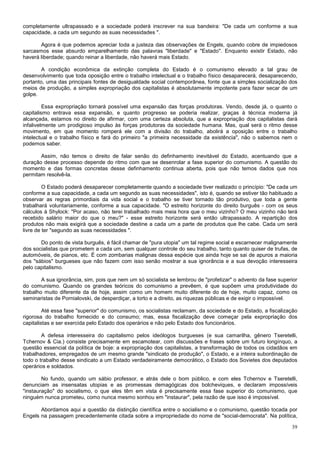 completamente ultrapassado e a sociedade poderá inscrever na sua bandeira: "De cada um conforme a sua
capacidade, a cada um segundo as suas necessidades ".

       Agora é que podemos apreciar toda a justeza das observações de Engels, quando cobre de impiedosos
sarcasmos esse absurdo emparelhamento das palavras "liberdade" e "Estado". Enquanto existir Estado, não
haverá liberdade; quando reinar a liberdade, não haverá mais Estado.

        A condição econômica da extinção completa do Estado é o comunismo elevado a tal grau de
desenvolvimento que toda oposição entre o trabalho intelectual e o trabalho físico desaparecerá, desaparecendo,
portanto, uma das principais fontes de desigualdade social contemporânea, fonte que a simples socialização dos
meios de produção, a simples expropriação dos capitalistas é absolutamente impotente para fazer secar de um
golpe.

         Essa expropriação tornará possível uma expansão das forças produtoras. Vendo, desde já, o quanto o
capitalismo entrava essa expansão, e quanto progresso se poderia realizar, graças à técnica moderna já
alcançada, estamos no direito de afirmar, com uma certeza absoluta, que a expropriação dos capitalistas dará
infalivelmente um prodigioso impulso às forças produtoras da sociedade humana. Mas, qual será o ritmo desse
movimento, em que momento romperá ele com a divisão do trabalho, abolirá a oposição entre o trabalho
intelectual e o trabalho físico e fará do primeiro "a primeira necessidade da existência", não o sabemos nem o
podemos saber.

       Assim, não temos o direito de falar senão do definhamento inevitável do Estado, acentuando que a
duração desse processo depende do ritmo com que se desenrolar a fase superior do comunismo. A questão do
momento e das formas concretas desse definhamento continua aberta, pois que não temos dados que nos
permitam resolvê-la.

         O Estado poderá desaparecer completamente quando a sociedade tiver realizado o princípio: "De cada um
conforme a sua capacidade, a cada um segundo as suas necessidades", isto é, quando se estiver tão habituado a
observar as regras primordiais da vida social e o trabalho se tiver tornado tão produtivo, que toda a gente
trabalhará voluntariamente, conforme a sua capacidade. "O estreito horizonte do direito burguês - com os seus
cálculos à Shylock: "Por acaso, não terei trabalhado mais meia hora que o meu vizinho? O meu vizinho não terá
recebido salário maior do que o meu?" - esse estreito horizonte será então ultrapassado. A repartição dos
produtos não mais exigirá que a sociedade destine a cada um a parte de produtos que lhe cabe. Cada um será
livre de ter "segundo as suas necessidades ".

       Do ponto de vista burguês, é fácil chamar de "pura utopia" um tal regime social e escarnecer malignamente
dos socialistas que prometem a cada um, sem qualquer controle do seu trabalho, tanto quanto quiser de trufas, de
automóveis, de pianos, etc. É com zombarias malignas dessa espécie que ainda hoje se sai de apuros a maioria
dos "sábios" burgueses que não fazem com isso senão mostrar a sua ignorância e a sua devoção interesseira
pelo capitalismo.

        A sua ignorância, sim, pois que nem um só socialista se lembrou de "profetizar" o advento da fase superior
do comunismo. Quando os grandes teóricos do comunismo a prevêem, é que supõem uma produtividade do
trabalho muito diferente da de hoje, assim como um homem muito diferente do de hoje, muito capaz, como os
seminaristas de Pornialovski, de desperdiçar, a torto e a direito, as riquezas públicas e de exigir o impossível.

         Até essa fase "superior" do comunismo, os socialistas reclamam, da sociedade e do Estado, a fiscalização
rigorosa do trabalho fornecido e do consumo; mas, essa fiscalização deve começar pela expropriação dos
capitalistas e ser exercida pelo Estado dos operários e não pelo Estado dos funcionários.

        A defesa interesseira do capitalismo pelos ideólogos burgueses (e sua camarilha, gênero Tseretelli,
Tchernov & Cia.) consiste precisamente em escamotear, com discussões e frases sobre um futuro longínquo, a
questão essencial da política de boje: a expropriação dos capitalistas, a transformação de todos os cidadãos em
trabalhadores, empregados de um mesmo grande "sindicato de produção", o Estado, e a inteira subordinação de
todo o trabalho desse sindicato a um Estado verdadeiramente democrático, o Estado dos Sovietes dos deputados
operários e soldados.

        No fundo, quando um sábio professor, e atrás dele o bom público, e com eles Tchernov e Tseretelli,
denunciam as insensatas utopias e as promessas demagógicas dos bolcheviques, e declaram impossíveis
"instauração" do socialismo, o que eles têm em vista é precisamente essa fase superior do comunismo, que
ninguém nunca prometeu, como nunca mesmo sonhou em "instaurar", pela razão de que isso é impossível.

       Abordamos aqui a questão da distinção científica entre o socialismo e o comunismo, questão tocada por
Engels na passagem precedentemente citada sobre a impropriedade do nome de "social-democrata". Na política,

                                                                                                               39
 