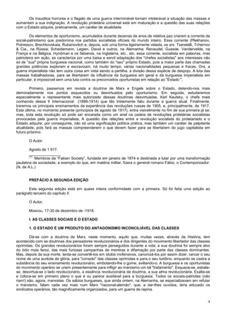 Os inauditos horrores e o flagelo de uma guerra interminável tornam intolerável a situação das massas e
aumentam a sua indignação. A revolução proletária universal está em maturação e a questão das suas relações
com o Estado adquire, praticamente, um caráter de atualidade.

        Os elementos de oportunismo, acumulados durante dezenas de anos de relativa paz criaram a corrente de
social-patriotismo que predomina nos partidos socialistas oficiais do mundo inteiro. Essa corrente (Plekhanov,
Potressov, Brechkovskaia, Rubanovitch e, depois, sob uma forma ligeiramente velada, os srs. Tseretelli, Tchernov
& Cia., na Rússia; Scheidemann, Legien, David e outros, na Alemanha; Renaudel, Guesde, Vandervelde, na
França e na Bélgica, Hyndman e os fabianos, na Inglaterra, etc., etc. essa corrente, socialista em palavras, mas
patrioteira em ação, se caracteriza por uma baixa e servil adaptação dos "chefes socialistas" aos interesses não
só de ''sua" própria burguesia nacional, como também do "seu" próprio Estado, pois a maior parte das chamadas
grandes potências exploram e escravizam, há muito tempo, várias nacionalidades pequenas e fracas. Ora, a
guerra imperialista não tem outra coisa em vista sendo a partilha, a divisão dessa espécie de despojo. A luta das
massas trabalhadoras, para se libertarem da influência da burguesia em geral e da burguesia imperialista em
particular, é impossível sem uma luta contra os preconceitos oportunistas em relação ao "Estado '',

        Primeiro, passemos em revista a doutrina de Marx e Engels sobre o Estado, detendo-nos mais
demoradamente nos pontos esquecidos ou desvirtuados pelo oportunismo. Em seguida, estudaremos
especialmente o representante mais autorizado dessas doutrinas desvirtuadas, Karl Kautsky, o chefe mais
conhecido dessa II Internacional (1889-1914) que tão tristemente faliu durante a guerra atual. Finalmente,
traremos os principais ensinamentos da experiência das revoluções russas de 1905, e, principalmente, de 1917,
Esta última, no momento presente (princípios de agosto de 1917), entra visivelmente no fim de sua primeira já se;
mas, toda esta revolução só pode ser encarada como um anel na cadeia de revoluções proletárias socialistas
provocadas pela guerra imperialista, A questão das relações entre a revolução socialista do proletariado e o
Estado adquire, por conseguinte, não só uma significação política prática, mas também um caráter de palpitante
atualidade, pois fará as massas compreenderem o que devem fazer para se libertarem do jugo capitalista em
futuro próximo.

       O Autor.

        Agosto de 1 917.
        _______________
        (1)
            Membros da “Fabian Society”, fundada em janeiro de 1874 e destinada a lutar por uma transformação
paulatina da sociedade, a exemplo do que, em matéria militar, fizera o general romano Fábio, o Contemporizador.
(N. de A.L.)


       PREFÁCIO A SEGUNDA EDIÇÃO

       Esta segunda edição está em quase inteira conformidade com a primeira. Só foi feita uma adição ao
parágrafo terceiro do capítulo II

       O Autor.

       Moscou, 17-30 de dezembro de -1918.

       I. AS CLASSES SOCIAIS E O ESTADO

       1. O ESTADO É UM PRODUTO DO ANTAGONISMO INCONCILIÁVEL DAS CLASSES

        Dá-se com a doutrina de Marx, neste momento, aquilo que, muitas vezes, através da História, tem
acontecido com as doutrinas dos pensadores revolucionários e dos dirigentes do movimento libertador das classes
oprimidas. Os grandes revolucionários foram sempre perseguidos durante a vida; a sua doutrina foi sempre alvo
do ódio mais feroz, das mais furiosas campanhas de mentiras e difamação por parte das classes dominantes.
Mas, depois da sua morte, tenta-se convertê-los em ídolos inofensivos, canonizá-los por assim dizer, cercar o seu
nome de uma auréola de glória, para "consolo" das classes oprimidas e para o seu ludíbrio, enquanto se castra a
substância do seu ensinamento revolucionário, embotando-lhe o gume, aviltando-o. A burguesia e os oportunistas
do movimento operário se unem presentemente para infligir ao marxismo um tal "tratamento". Esquece-se, esbate-
se, desvirtua-se o lado revolucionário, a essência revolucionária da doutrina, a sua alma revolucionária. Exalta-se
e coloca-se em primeiro plano o que é ou parece aceitável para a burguesia. Todos os sociais-patriotas (não
riam!) são, agora, marxistas. Os sábios burgueses, que ainda ontem, na Alemanha, se especializavam em refutar
o marxismo, falam cada vez mais num Marx "nacional-alemão", que, a dar-lhes ouvidos, teria educado os
sindicatos operários, tão magnificamente organizados, para um guerra de rapina.


                                                                                                                 4
 