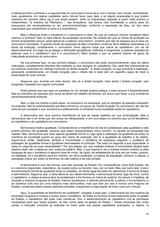 a diferença entre a primeira e a segunda fase do comunismo tornar-se-á, com o tempo, sem dúvida, considerável,
mas, atualmente, em regime capitalista, seria ridículo fazer caso dela, e só alguns anarquistas é que podem
colocá-la em primeiro plano (se é que ainda existem, entre os anarquistas, pessoas a quem nada ensinou a
metamorfose, "à maneira de Plekhanov ", dos Kropotkine, dos Grave, dos Cornelissen e outros ases do
anarquismo em social-patriotas ou em anarco-trincheiristas, conforme a expressão de Gay, um dos ratos
anarquistas que conservaram a honra e a consciência).

        Mas a diferença entre o socialismo e o comunismo é clara. Ao que se costuma chamar socialismo Marx
chamou a "primeira" fase ou fase inferior da sociedade comunista. Na medida em que os meios de produção se
tornam propriedade comum, pode aplicar-se a palavra "comunismo", contanto que não se esqueça que é esse um
comunismo incompleto. O grande mérito da exposição de Marx é também continuar fiel à dialética materialista e à
teoria da evolução, considerando o comunismo como alguma coisa que nasce do capitalismo, por via de
desenvolvimento. Em lugar de se apegar a definições escolásticas, artificiais e imaginárias, a estéreis questões de
palavras (que é o socialismo? que é o comunismo?), Marx analisa o que se poderia chamar de graus da
maturidade econômica do comunismo.

        Na sua primeira fase, no seu primeiro estágio, o comunismo não pode, economicamente, estar em plena
maturação, completamente libertado das tradições ou dos vestígios do capitalismo. Daí, esse fato interessante de
se continuar prisioneiro do "estreito horizonte do direito burguês". O direito burguês, no que concerne à repartição,
pressupõe, evidentemente, um Estado burguês, pois o direito não é nada sem um aparelho capaz de impor a
observação de suas normas.

       Segue-se que, durante um certo tempo, não só o direito burguês, mais ainda o Estado burguês, sem
burguesia, subsistem em regime comunista!

        Pode parecer que isso seja um paradoxo ou um simples quebra-cabeça, e esta censura é freqüentemente
feita ao marxismo por pessoas que nunca se deram ao trabalho de estudar, por pouco que fosse, a sua substância
extraordinariamente profunda.

       Mas, a vida nos mostra a cada passo, na natureza e na sociedade, que os vestígios do passado subsistem
no presente. Não foi arbitrariamente que Marx introduziu um pouco de "direito burguês" no comunismo; ele não fez
mais do que constatar o que, econômica e politicamente, é inevitável numa sociedade saída do capitalismo.

        A democracia tem uma enorme importância na luta da classe operária por sua emancipação. Mas a
democracia não é um limite que não possa ser ultrapassado, e sim uma etapa no caminho que vai do feudalismo
ao capitalismo e do capitalismo ao comunismo.

        Democracia implica igualdade. Compreende-se a importância da luta do proletariado pela igualdade e pelo
próprio princípio dê igualdade, contanto que sejam compreendidos como convém, no sentido da supressão das
classes. Mas, democracia quer dizer apenas igualdade formal. E, logo após a realização da igualdade de todos os
membros da sociedade quanto ao gozo dos meios de produção, isto é, a igualdade do trabalho e do salário,
erguer-se-á, então, fatalmente, perante a humanidade, o problema do progresso seguinte, o problema da
passagem da igualdade formal à igualdade real baseada no princípio: "De cada um segundo a sua capacidade, a
cada um segundo as suas necessidades". Por que etapas, por que medidas práticas a humanidade atingirá esse
objetivo ideal, não o sabemos nem podemos sabê-lo. Mas, o que importa é ver a imensa mentira contida na idéia
burguesa de que o socialismo é alguma coisa de morto, de rígido, de estabelecido de uma vez por todas, quando,
na realidade, só o socialismo porá em marcha, em ritmo acelerado, a maioria da população, primeiro, e depois, a
população inteira, em todos os domínios da vida coletiva e da vida privada.

        A democracia é uma das formas, uma das variantes do Estado. Por conseqüência, como todo Estado, ela
é o exercício organizado, sistemático, da coação sobre os homens. Isso, por um lado. Mas, por outro lado, é ela o
reconhecimento formal da igualdade entre os cidadãos, do direito igual de todos em determinar a forma do Estado
e administrá-lo. Segue-se que, a certa altura do seu desenvolvimento, a democracia levanta, logo de início, contra
o capitalismo, a classe revolucionária do proletariado e lhe fornece os meios de quebrar, de reduzir a migalhas, de
aniquilar a máquina burguesa do Estado, mesmo republicano, o exército permanente, a polícia, o funcionalismo, e
de substituir tudo isso por uma máquina mais democrática, mas que nem por isso é menos uma máquina de
Estado, constituída pelas massas operárias armadas, preparando a organização de todo o povo em milícias.

        Aqui, "a quantidade se transforma em qualidade": chegada a esse grau, a democracia sai dos quadros da
sociedade burguesa e começa a evoluir para o socialismo. Se todos os homens tomam realmente parte na gestão
do Estado, o capitalismo não pode mais manter-se. Ora, o desenvolvimento do capitalismo cria as premissas
necessárias para que "todos possam, de fato, tomar parte na gestão do Estado ". Essas premissas são, entre
outras, a instrução universal, já realizada na maior parte dos países capitalistas avançados, e, depois, "a


                                                                                                                  40
 