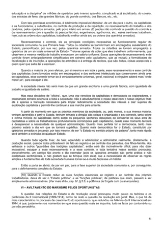 educação e a disciplina" de milhões de operários pelo imenso aparelho, complicado e já socializado, do correio,
das estradas de ferro, das grandes fábricas, do grande comércio, dos Bancos, etc., etc.

        Com tais premissas econômicas, é totalmente impossível derrubar, de um dia para o outro, os capitalistas
e os funcionários, e substituí-los, no controle da produção e da repartição, no recenseamento do trabalho e dos
produtos, pelos operários armados, pelo povo inteiro em armas. (É preciso não confundir a questão do controle e
do recenseamento com a questão do pessoal técnico, engenheiros, agrônomos, etc.: esses senhores trabalham,
hoje, sob as ordens dos capitalistas; trabalharão melhor ainda sob as ordens dos operários armados).

         Recenseamento e controle, eis as principais condições necessárias ao funcionamento regular da
sociedade comunista na sua Primeira fase. Todos os cidadãos se transformam em empregados assalariados do
Estado, personificado, por sua vez, pelos operários armados. Todos os cidadãos se tornam empregados e
operários de um só truste universal de Estado. Trata-se apenas de obter que eles trabalhem uniformemente, que
observem a mesma medida de trabalho e recebam um salário uniforme. Essas operações de recenseamento e de
controle foram antecipadamente simplificadas em extremo pelo capitalismo, que as reduziu a formalidades de
fiscalização e de inscrição, a operações de aritmética e à entrega de recibos, que são, todas, coisas acessíveis a
quem quer que saiba ler e escrever.

        Quando a maioria do povo efetuar, por si mesma e em toda a parte, esse recenseamento e esse controle
dos capitalistas (transformados então em empregados) e dos senhores intelectuais que conservarem ainda ares
de capitalistas, esse controle tornar-se-á verdadeiramente universal, geral, nacional, e ninguém saberá mais "onde
meter-se", para escapar a ele.

        A sociedade inteira não será mais do que um grande escritório e uma grande fábrica, com igualdade de
trabalho e igualdade de salário.

        Mas essa disciplina de "oficina", que, uma vez vencidos os capitalistas e derrubados os exploradores, o
proletariado tornará extensiva a toda a sociedade, não é absolutamente o nosso ideal nem o nosso objetivo final;
ela é apenas a transição necessária para limpar radicalmente a sociedade das vilanias e das' sujeiras da
exploração capitalista e permitir-lhe continuar a sua marcha para a frente.

         A partir do momento em que os próprios membros da sociedade, ou, pelo menos, a sua imensa maioria,
tenham aprendido a gerir o Estado, tenham tomado a direção das coisas e organizado o seu controle, tanto sobre
a ínfima minoria de capitalistas como sobre os pequenos senhores desejosos de conservar os seus ares de
capitalistas e sobre os trabalhadores profundamente corrompidos pelo capitalismo, desde esse momento tenderá
a desaparecer a necessidade de qualquer administração. Quanto mais perfeita for a democracia, tanto mais
próximo estará o dia em que se tornará supérflua. Quanto mais democrático for o Estado, constituído por
operários armados e deixando, por isso mesmo, de ser "o Estado no sentido próprio da palavra", tanto mais rápida
será também a extinção de qualquer Estado.

        Quando toda agente tiver, de fato, aprendido a administrar e administrar realmente, diretamente, a
produção social, quando todos pr6cederem de fato ao registro e ao controle dos parasitas, dos filhos-família, dos
velhacos e outros "guardiães das tradições capitalistas", então será tão incrivelmente difícil, para não dizer
impossível, escapar a esse recenseamento e a esse controle, e toda tentativa nesse sentido provocará,
provavelmente, um castigo tão pronto e tão exemplar (pois os operários armados são gente prática e não
intelectuais sentimentais, e não gostam que se brinque com eles), que a necessidade de observar as regras
simples e fundamentais de toda sociedade humana tornar-se-á muito depressa um hábito.

        Então a porta se abrirá, de par em par, para a fase superior da sociedade comunista e, por conseguinte,
para o definhamento completo do Estado.
        _______________
        (10) Quando o Estado reduz as suas funções essenciais ao registro e ao controle dos próprios
trabalhadores, deixa de ser o “Estado político”, e as “funções públicas”, de políticas que eram, passam a ser
simplesmente administrativas. (Ver mais atrás, cap. IV, § 2.0, a polêmica de Engels com os anarquistas).

       VI – AVILTAMENTO DO MARXISMO PELOS OPORTUNISTAS

        A questão das relações do Estado e da revolução social preocupou muito pouco os teóricos e os
publicistas da II Internacional (1889-1914), como de resto a questão da revolução em geral. Mas, o que há de
mais característico no processo de crescimento do oportunismo, que redundou na falência da II Internacional em
1914, é que, justamente nos momentos em que essa questão mais se impunha, tudo se fazia por contorná-la ou
por não percebê-la.



                                                                                                               41
 