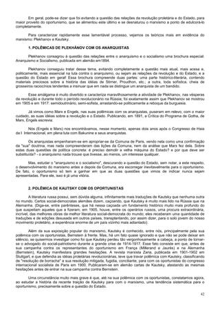 Em geral, pode-se dizer que foi evitando a questão das relações da revolução proletária e do Estado, para
maior proveito do oportunismo, que se alimentou este último e se desnaturou o marxismo a ponto de edulcorá-lo
completamente.

       Para caracterizar rapidamente esse lamentável processo, vejamos os teóricos mais em evidência do
marxismo: Plekhanov e Kautsky.

       1. POLÊMICAS DE PLEKHÃNOV COM OS ANARQUISTAS

       Plekhanov consagrou à questão das relações entre o anarquismo e o socialismo uma brochura especial:
Anarquismo e Socialismo, publicada em alemão em1894.

        Plekhanov conseguiu tratar desse tema, evitando completamente a questão mais atual, mais acesa e,
politicamente, mais essencial na luta contra o anarquismo, ou sejam as relações da revolução e do Estado, e a
questão do Estado em geral! Essa brochura compreende duas partes: uma parte histórico-literária, contendo
materiais preciosos sobre a história das idéias de Stirner, Proudhon, etc.; a outra, toda sofística, cheia de
grosseiros raciocínios tendentes a insinuar que em nada se distingue um anarquista de um bandido.

       Esse amálgama é muito divertido e caracteriza maravilhosamente a atividade de Plekhanov, nas vésperas
da revolução e durante todo o período revolucionário na Rússia; foi exatamente assim que Plekhanov se mostrou
em 1905 e em 1917: semidoutrinário, semi-sofista, arrastando-se politicamente a reboque da burguesia.

       Já vimos como Marx e Engels, nas suas polêmicas com os anarquistas, puseram em relevo, com o maior
cuidado, as suas idéias sobre a revolução e o Estado. Publicando, em 1891, a Crítica do Programa de Gotha, de
Marx, Engels escrevia:

        Nós (Engels e Marx) nos encontrávamos, nesse momento, apenas dois anos após o Congresso de Haia
da I Internacional, em plena luta com Bakunine e seus anarquistas.

        Os anarquistas empenharam-se em apropriar-se da Comuna de Paris, vendo nela como uma confirmação
da "sua" doutrina, mas nada compreenderam das lições da Comuna, nem da análise que Marx fez dela. Sobre
estas duas questões de política concreta: é preciso demolir a velha máquina do Estado? e por que deve ser
substituída? - o anarquismo nada trouxe que tivesse, ao menos, um interesse qualquer.

       Mas, estudar o "anarquismo e o socialismo", descurando a questão do Estado, sem notar, a este respeito,
o desenvolvimento do marxismo antes e depois da Comuna, era escorregar inevitavelmente para o oportunismo.
De fato, o oportunismo só tem a ganhar em que as duas questões que vimos de indicar nunca sejam
apresentadas. Para ele, isso é já uma vitória.


       2. POLÊMICA DE KAUTSKY COM OS OPORTUNISTAS

         A literatura russa possui, sem dúvida alguma, infinitamente mais traduções de Kautsky que nenhuma outra
no mundo. Certos social-democratas alemães dizem, caçoando, que Kautsky é muito mais lido na Rússia que na
Alemanha. (Diga-se, entre parênteses, que há nessa caçoada um fundamento histórico muito mais profundo do
que suspeitam aqueles que a fizeram; em 1905, houve, entre os operários russos, uma procura extraordinária,
incrível, das melhores obras da melhor literatura social-democrata do mundo; eles receberam uma quantidade de
traduções e de edições desusada em outros países, transplantando, por assim dizer, para o solo jovem do nosso
movimento proletário, a experiência enorme de um país vizinho mais adiantado).

        Além da sua exposição popular do marxismo, Kautsky é conhecido, entre nós, principalmente pela sua
polêmica com os oportunistas, Bernstein à frente. Mas, há um fato quase ignorado e que não se pode deixar em
silêncio, se quisermos investigar como foi que Kautsky perdeu tão vergonhosamente a cabeça, a ponto de tornar-
se o advogado do social-patriotismo durante a grande crise de 1914-1917. Esse fato consiste em que, antes de
sua campanha contra os representantes do oportunismo em França (Millerand e Jaurès) e na Alemanha
(Bernstein), Kautsky manifestara grandes hesitações. A revista marxista Zaria, publicada em 1901-1902 em
Stuttgart, e que defendia as idéias proletárias revolucionárias, teve que travar polêmica com Kautsky, classificando
de "resolução de borracha" a sua resolução mitigada, fugidia, conciliante, para com os oportunistas do congresso
internacional socialista de Paris em 1900. Publicaram-se em alemão cartas de Kautsky, atestando as mesmas
hesitações antes de entrar na sua campanha contra Bernstein.

       Uma circunstância muito mais grave é que, até na sua polêmica com os oportunistas, constatamos agora,
ao estudar a história da recente traição de Kautsky para com o marxismo, uma tendência sistemática para o
oportunismo, precisamente sobre a questão do Estado.

                                                                                                                 42
 