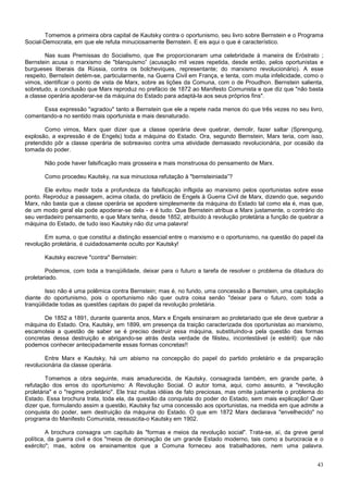Tomemos a primeira obra capital de Kautsky contra o oportunismo, seu livro sobre Bernstein e o Programa
Social-Democrata, em que ele refuta minuciosamente Bernstein. E eis aqui o que é característico.

        Nas suas Premissas do Socialismo, que lhe proporcionaram uma celebridade à maneira de Eróstrato ;
Bernstein acusa o marxismo de "blanquismo” (acusação mil vezes repetida, desde então, pelos oportunistas e
burgueses liberais da Rússia, contra os bolcheviques, representante; do marxismo revolucionário). A esse
respeito, Bernstein detém-se, particularmente, na Guerra Civil em França, e tenta, com muita infelicidade, como o
vimos, identificar o ponto de vista de Marx, sobre as lições da Comuna, com o de Proudhon. Bernstein salienta,
sobretudo, a conclusão que Marx reproduz no prefácio de 1872 ao Manifesto Comunista e que diz que "não basta
a classe operária apoderar-se da máquina do Estado para adaptá-la aos seus próprios fins".

      Essa expressão "agradou" tanto a Bernstein que ele a repete nada menos do que três vezes no seu livro,
comentando-a no sentido mais oportunista e mais desnaturado.

       Como vimos, Marx quer dizer que a classe operária deve quebrar, demolir, fazer saltar (Sprengung,
explosão, a expressão é de Engels) toda a máquina do Estado. Ora, segundo Bernstein, Marx teria, com isso,
pretendido pôr a classe operária de sobreaviso contra uma atividade demasiado revolucionária, por ocasião da
tomada do poder.

       Não pode haver falsificação mais grosseira e mais monstruosa do pensamento de Marx.

       Como procedeu Kautsky, na sua minuciosa refutação à "bernsteiniada”?

       Ele evitou medir toda a profundeza da falsificação infligida ao marxismo pelos oportunistas sobre esse
ponto. Reproduz a passagem, acima citada, do prefácio de Engels à Guerra Civil de Marx, dizendo que, segundo
Marx, não basta que a classe operária se apodere simplesmente da máquina do Estado tal como ela é, mas que,
de um modo geral ela pode apoderar-se dela - e é tudo. Que Bernstein atribua a Marx justamente, o contrário do
seu verdadeiro pensamento, e que Marx tenha, desde 1852, atribuído à revolução proletária a função de quebrar a
máquina do Estado, de tudo isso Kautsky não diz uma palavra!

       Em suma, o que constitui a distinção essencial entre o marxismo e o oportunismo, na questão do papel da
revolução proletária, é cuidadosamente oculto por Kautsky!

       Kautsky escreve "contra" Bernstein:

        Podemos, com toda a tranqüilidade, deixar para o futuro a tarefa de resolver o problema da ditadura do
proletariado.

         Isso não é uma polêmica contra Bernstein; mas é, no fundo, uma concessão a Bernstein, uma capitulação
diante do oportunismo, pois o oportunismo não quer outra coisa senão "deixar para o futuro, com toda a
tranqüilidade todas as questões capitais do papel da revolução proletária.

       De 1852 a 1891, durante quarenta anos, Marx e Engels ensinaram ao proletariado que ele deve quebrar a
máquina do Estado. Ora, Kautsky, em 1899, em presença da traição caracterizada dos oportunistas ao marxismo,
escamoteia a questão de saber se é preciso destruir essa máquina, substituindo-a pela questão das formas
concretas dessa destruição e abrigando-se atrás desta verdade de filisteu, incontestável (e estéril): que não
podemos conhecer antecipadamente essas formas concretas!!

        Entre Marx e Kautsky, há um abismo na concepção do papel do partido proletário e da preparação
revolucionária da classe operária.

        Tomemos a obra seguinte, mais amadurecida, de Kautsky, consagrada também, em grande parte, à
refutação dos erros do oportunismo: A Revolução Social. O autor toma, aqui, como assunto, a "revolução
proletária" e o "regime proletário". Ele traz muitas idéias de fato preciosas, mas omite justamente o problema do
Estado. Essa brochura trata, toda ela, da questão da conquista do poder do Estado, sem mais explicação! Quer
dizer que, formulando assim a questão, Kautsky faz uma concessão aos oportunistas, na medida em que admite a
conquista do poder, sem destruição da máquina do Estado. O que em 1872 Marx declarava "envelhecido" no
programa do Manifesto Comunista, ressuscita-o Kautsky em 1902.

         A brochura consagra um capítulo às "formas e meios da revolução social". Trata-se, aí, da greve geral
política, da guerra civil e dos "meios de dominação de um grande Estado moderno, tais como a burocracia e o
exército"; mas, sobre os ensinamentos que a Comuna forneceu aos trabalhadores, nem uma palavra.


                                                                                                              43
 