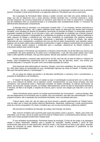 Até aqui - diz ele - a oposição entre os social-democratas e os anarquistas consistia em que os primeiros
queriam conquistar o poder governamental, e os segundos destruí-lo. Pannekoek quer uma e outra coisa.

         Se à exposição de Pannekoek faltam clareza e caráter concreto (sem falar dos outros defeitos do seu
artigo, que não se relacionam com o nosso assunto), Kautsky aprendeu bem o princípio essencial e, nesse
princípio essencial, ele renuncia inteiramente ao marxismo, para atirar-se em cheio no oportunismo. A distinção
que ele estabelece entre os social-democratas e os anarquistas está completamente errada, e o marxismo foi
definitivamente desnaturado e empobrecido.

        A distinção entre os marxistas e os anarquistas consiste nisto: 1.º) os marxistas, embora propondo-se a
destruição completa do Estado, não a julgam realizável senão depois da destruição das classes pela revolução
socialista, como resultado do advento do socialismo, terminando na extinção do Estado; os anarquistas querem a
supressão completa do Estado, de um dia para o outro, sem compreender as condições que a tornam possível;
2.º) os marxistas proclamam a necessidade de o proletariado se apoderar do poder político, destruir totalmente a
velha máquina do Estado e substitui-la por uma nova, consistindo na organização dos operários armados,
segundo o tipo da Comuna; os anarquistas, reclamando a destruição da máquina do Estado, não sabem
claramente por que o proletariado a substituirá nem que uso fará do poder revolucionário, pois repudiam mesmo
qualquer uso do poder político pelo proletariado revolucionário e negam a ditadura revolucionária do proletariado;
3.º) os marxistas querem preparar o proletariado para a revolução, utilizando-se do Estado moderno; os
anarquistas repelem essa maneira de agir.

        Nessa disputa, é Pannekoek que representa o marxismo contra Kautsky; foi de fato Marx que ensinou que
o proletariado não pode apoderar-se do poder pura e simplesmente, o que não faria senão passar para novas
mãos o velho aparelho do Estado, mas que deve quebrar, demolir esse aparelho e substituí-lo por um novo.

       Kautsky abandona o marxismo pelo oportunismo; de fato, para ele não se trata de destruir a máquina do
Estado, coisa completamente inadmissível para os oportunistas, mas de abrir-lhes, assim, uma brecha que
permita interpretar a "conquista" do poder como uma simples aquisição da maioria.

      Para dissimular essa deformação do marxismo, Kautsky, como bom escolástico, faz uma citação de Marx.
Em 1850, Marx falava da necessidade de uma “centralização vigorosa nas mãos do Estado". E Kautsky triunfa:
Não quer Pannekoek destruir a “centralização" ?

       Eis um passe de mágica que lembra o de Bernstein identificando o marxismo como o proudhonismo, a
propósito do federalismo e do centralismo.

         A "citação" de Kautsky vem como um cabelo na sopa. A centralização é possível tanto com a velha como
com a nova máquina de Estado. Se os operários unirem, voluntariamente, as suas forças armadas, isto será
centralismo, mas assentando sobre a "destruição completa" do Estado centralista, do exército permanente, da
polícia, da burocracia. Kautsky procede, na verdade, desonestamente, pondo de lado as observações admiráveis
e famosas, de Marx e de Engels, a respeito da Comuna, para ir buscar uma citação que nada tem a ver com a
questão.

       Talvez Pannekoek queira suprimir as funções governamentais dos funcionários? - continua Kautsky. Mas
nós não dispensamos os funcionários nem no partido, nem nos sindicatos, sem falar das administrações. O nosso
programa reclama, não a supressão dos funcionários de Estado, mas a sua eleição pelo povo...

       Trata-se agora, entre nós, não de saber que forma tomará o aparelho administrativo do "Estado futuro",
mas de saber que a nossa luta política destruirá (literalmente: dispensará, aufloesung) o poder governamental,
antes de o termos conquistado (12). Qual o ministério que, com os seus funcionários, poderia ser abolido?

       Ele enumera os ministérios da Instrução, da Justiça, das Finanças, da Guerra.

       Não, nenhum ministério será suprimido pela nossa luta política contra o governo... Repito, para evitar mal
entendidos, que se trata, não de se saber que forma dará ao "Estado futuro" a social-democracia vitoriosa, mas de
saber como nossa oposição transformará o Estado atual.

        É uma verdadeira escamoteação. Pannekoek tratava da revolução. O título de seu artigo e as passagens
citadas o diziam claramente. Saltando para a questão da "oposição", Kautsky substitui o ponto de vista
revolucionário pelo ponto de vista oportunista. Afinal de contas, o seu raciocínio se reduz a isto: agora, oposição;
depois da conquista do poder, falaremos de outra coisa. A revolução desaparece! É justamente do que
precisavam os oportunistas.


                                                                                                                 46
 