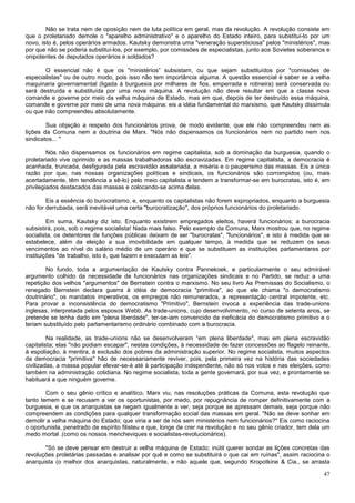 Não se trata nem de oposição nem de luta política em geral, mas da revolução. A revolução consiste em
que o proletariado demole o "aparelho administrativo" e o aparelho do Estado inteiro, para substituí-lo por um
novo, isto é, pelos operários armados. Kautsky demonstra uma "veneração supersticiosa" pelos "ministérios", mas
por que não se poderia substituí-los, por exemplo, por comissões de especialistas, junto aos Sovietes soberanos e
onipotentes de deputados operários e soldados?

       O essencial não é que os "ministérios” subsistam, ou que sejam substituídos por "comissões de
especialistas" ou de outro modo, pois isso não tem importância alguma. A questão essencial é saber se a velha
maquinaria governamental (ligada à burguesia por milhares de fios, emperrada e rotineira) será conservada ou
será destruída e substituída por uma nova máquina. A revolução não deve resultar em que a classe nova
comande e governe por meio da velha máquina de Estado, mas em que, depois de ter destruído essa máquina,
comande e governe por meio de uma nova máquina: eis a idéia fundamental do marxismo, que Kautsky dissimula
ou que não compreendeu absolutamente.

        Sua objeção a respeito dos funcionários prova, de modo evidente, que ele não compreendeu nem as
lições da Comuna nem a doutrina de Marx. "Nós não dispensamos os funcionários nem no partido nem nos
sindicatos... "

         Nós não dispensamos os funcionários em regime capitalista, sob a dominação da burguesia, quando o
proletariado vive oprimido e as massas trabalhadoras são escravizadas. Em regime capitalista, a democracia é
acanhada, truncada, desfigurada pela escravidão assalariada, a miséria e o pauperismo das massas. Eis a única
razão por que, nas nossas organizações políticas e sindicais, os funcionários são corrompidos (ou, mais
acertadamente, têm tendência a sê-lo) pelo meio capitalista e tendem a transformar-se em burocratas, isto é, em
privilegiados destacados das massas e colocando-se acima delas.

        Eis a essência do burocratismo, e, enquanto os capitalistas não forem expropriados, enquanto a burguesia
não for derrubada, será inevitável uma certa "burocratização", dos próprios funcionários do proletariado.

         Em suma, Kautsky diz isto. Enquanto existirem empregados eleitos, haverá funcionários; a burocracia
subsistirá, pois, sob o regime socialista! Nada mais falso. Pelo exemplo da Comuna, Marx mostrou que, no regime
socialista, os detentores de funções públicas deixam de ser "burocratas", "funcionários", e isto à medida que se
estabelece, além da eleição a sua imovibilidade em qualquer tempo, à medida que se reduzem os seus
vencimentos ao nível do salário médio de um operário e que se substituem as instituições parlamentares por
instituições "de trabalho, isto é, que fazem e executam as leis".

        No fundo, toda a argumentação de Kautsky contra Pannekoek, e particularmente o seu admirável
argumento colhido da necessidade de funcionários nas organizações sindicais e no Partido, se reduz a uma
repetição dos velhos "argumentos" de Bernstein contra o marxismo. No seu livro As Premissas do Socialismo, o
renegado Bernstein declara guerra à idéia de democracia "primitiva", ao que ele chama "o democratismo
doutrinário", os mandatos imperativos, os empregos não remunerados, a representação central impotente, etc.
Para provar a inconsistência do democratismo "Primitivo", Bernstein invoca a experiência das trade-unions
inglesas, interpretada pelos esposos Webb. As trade-unions, cujo desenvolvimento, no curso de setenta anos, se
pretende se tenha dado em "plena liberdade", ter-se-iam convencido da ineficácia do democratismo primitivo e o
teriam substituído pelo parlamentarismo ordinário combinado com a burocracia.

         Na realidade, as trade-unions não se desenvolveram “em plena liberdade", mas em plena escravidão
capitalista; elas "não podiam escapar", nestas condições, à necessidade de fazer concessões ao flagelo reinante,
à espoliação, à mentira, à exclusão dos pobres da administração superior. No regime socialista, muitos aspectos
da democracia "primitiva" hão de necessariamente reviver, pois, pela primeira vez na história das sociedades
civilizadas, a massa popular elevar-se-á até à participação independente, não só nos votos e nas eleições, como
também na administração cotidiana. No regime socialista, toda a gente governará, por sua vez, e prontamente se
habituará a que ninguém governe.

        Com o seu gênio crítico e analítico, Marx viu, nas resoluções práticas da Comuna, esta revolução que
tanto temem e se recusam a ver os oportunistas, por medo, por repugnância de romper definitivamente com a
burguesia, e que os anarquistas se negam igualmente a ver, seja porque se apressam demais, seja porque não
compreendem as condições para qualquer transformação social das massas em geral. "Não se deve sonhar em
demolir a velha máquina do Estado; que viria a ser de nós sem ministérios nem funcionários?" Eis como raciocina
o oportunista, penetrado de espírito filisteu e que, longe de crer na revolução e no seu gênio criador, tem dela um
medo mortal .(como os nossos mencheviques e socialistas-revolucionários).

       "Só se deve pensar em destruir a velha máquina de Estado; inútil querer sondar as lições concretas das
revoluções proletárias passadas e analisar por quê e como se substituirá o que cai em ruínas", assim raciocina o
anarquista (o melhor dos anarquistas, naturalmente, e não aquele que, segundo Kropotkine & Cia., se arrasta

                                                                                                                47
 