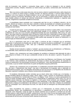 atrás da burguesia); mas, também o anarquista chega, assim, à tática do desespero e não ao trabalho
revolucionário concreto, intrépido, inexorável, ao mesmo tempo que atento, condicionado pelo movimento das
massas.

        Marx nos ensina a evitar esses dois erros: ele nos ensina a destruir ousadamente toda a velha máquina do
Estado, e a colocar ao mesmo tempo a questão concreta: em algumas semanas, a Comuna pôde começar a
reconstruir uma nova máquina de Estado proletária e eis por que medidas realizou ela uma democracia mais
perfeita e suprimiu a burocracia. Aprendamos, pois, com os comunardos, a audácia revolucionária, vejamos nas
suas medidas práticas um esboço das reformas fundamentais e imediatamente realizáveis, e, seguindo esse
caminho, chegaremos à supressão completa da burocracia.

        A possibilidade dessa supressão nos é assegurada pelo fato de que o socialismo reduzirá o dia de
trabalho, elevará as massas a uma nova vida e colocará a maioria da população em condições que permitam a
todos, sem exceção, o desempenho das "funções governamentais”, o que dará como resultado a extinção
completa de todo Estado.

        O papel da greve geral - continua Kautsky não pode consistir em destruir o poder político, mas unicamente
em levar o governo a concessões sobre uma determinada questão ou em substituir um governo hostil ao
proletariado por outro que vá ao encontro (entgegenkommende) das suas necessidades. Mas nunca, em caso
algum, isso (essa vitória do proletariado sobre um governo hostil) pode levar à destruição do poder político; disso
só pode resultar um certo deslocamento (Verscbiebung) de forças no interior do poder político... o nosso objetivo
continua a ser, como no passado, a conquista do poder político pela aquisição da maioria do Parlamento e a
transformação do Parlamento em governo soberano.

        Eis ai o oportunismo mais puro e mais vulgar, a renúncia de fato à revolução que se reconhece
verbalmente. O pensamento de Kautsky não vai além de um "governo favorável ao proletariado". E é um grande
passo atrás comparativamente a 1847, visto que o Manifesto Comunista proclamava "a organização do
proletariado em classe dominante".

       Kautsky ver-se-á reduzido a realizar a "unidade", que ele encarece com os Scheidemann, os Plekhanov,
os Vandervelde, todos unânimes em lutar por um "governo favorável ao proletariado".

       Quanto a nós, romperemos com esses renegados do socialismo e lutaremos pela destruição de toda a
velha máquina do Estado, a fim de que o proletariado armado se torne, ele próprio, o governo. Há governo e
governo.

       Kautsky ficará na amável companhia dos Legien e dos David, dos Plekhanov, dos Potressov, dos Tseretelli
e dos Tchernov, todos partidários do "deslocamento das forças no interior do poder político", da “aquisição da
maioria no parlamento e da subordinação do governo ao Parlamento", nobre ideal perfeitamente aceitável para os
oportunistas, e que se mantém inteiramente no quadro da República burguesa parlamentar.

        Quanto a nós, romperemos com os oportunistas; e o proletariado consciente estará totalmente conosco na
luta, não para o "deslocamento das forças", mas para o derrubamento da burguesia, para a destruição do
parlamentarismo burguês, para uma República democrática do tipo da Comuna ou da República dos Sovietes de
deputados, operários e soldados, para a ditadura revolucionária do proletariado.

        O socialismo internacional contém correntes que se situam ainda mais à direita que a de Kautsky: a
Revista Socialista Mensal da Alemanha (Legien, David, Kolbe e outros, inclusive os escandinavos Stauning e
Branting), os jaurèsitas(13) e Vandervelde na França e na Bélgica, Turati, Treves e os outros representantes da
direita do Partido Socialista italiano, os fabianos e os independentes (o Independent Labour Party (14), que na
realidade sempre dependeu dos liberais) na Inglaterra, e tutti quanti. Esses senhores, que desempenham um
papel considerável e muitas vezes preponderante na ação parlamentar e nas publicações do Partido, rejeitam
abertamente a ditadura do proletariado e não disfarçam o seu oportunismo. Para eles, a ditadura do proletariado
está "em contradição" com a democracia! No fundo, em nada de sério se distinguem dos democratas pequeno-
burgueses.

       Essa circunstância nos autoriza a concluir que a II Internacional, na imensa maioria de seus
representantes oficiais, caiu completamente no oportunismo. A experiência da Comuna não só foi por ela
esquecida, como deturpada. Longe de sugerir às massas operárias que se aproxima o momento em que elas
deverão quebrar a velha máquina do Estado, substitui-la por uma nova e fazer da sua dominação política a base
da transformação socialista da sociedade, sugeriram-lhe precisamente o contrário, e a "conquista do poder" foi
apresentada de tal forma que mil brechas ficaram abertas ao oportunismo.



                                                                                                                48
 