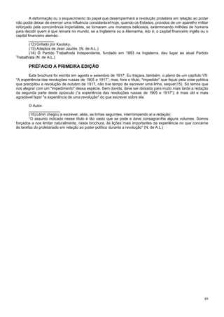 A deformação ou o esquecimento do papel que desempenhará a revolução proletária em relação ao poder
não podia deixar de exercer uma influência considerável hoje, quando os Estados, providos de um aparelho militar
reforçado pela concorrência imperialista, se tornaram uns monstros belicosos, exterminando milhões de homens
para decidir quem é que reinará no mundo, se a Inglaterra ou a Alemanha, isto é, o capital financeiro inglês ou o
capital financeiro alemão.
         ____________
         (12) Grifado por Kautsky.
         (13) Adeptos de Jean Jaurès. (N. de A.L.)
         (14) O Partido Trabalhista Independente, fundado em 1893 na Inglaterra, deu lugar ao atual Partido
Trabalhista (N. de A.L.)

       PRÉFACIO A PRIMEIRA EDIÇÃO
       Esta brochura foi escrita em agosto e setembro de 1917. Eu traçara, também, o plano de um capítulo VII:
"A experiência das revoluções russas de 1905 e 1917”; mas, fora o título, "impedido" que fiquei pela crise política
que precipitou a revolução de outubro de 1917, não tive tempo de escrever uma linha, sequer(15). Só temos que
nos alegrar com um "impedimento" dessa espécie. Sem dúvida, deve ser deixada para muito mais tarde a redação
da segunda parte deste opúsculo (“a experiência das revoluções russas de 1905 e 1917"); é mais útil e mais
agradável fazer "a experiência de uma revolução" do que escrever sobre ela.

        O Autor.
        _______________
        (15) Lênin chegou a escrever, aliás, as linhas seguintes, interrompendo aí a redação:
        “O assunto indicado nesse título é tão vasto que se pode e deve consagrar-lhe alguns volumes. Somos
forçados a nos limitar naturalmente, nesta brochura, às lições mais importantes da experiência no que concerne
às tarefas do proletariado em relação ao poder político durante a revolução" (N. de A.L.)




                                                                                                                49
 