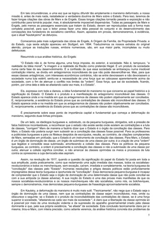 Em tais circunstâncias, e uma vez que se logrou difundir tão amplamente o marxismo deformado, a nossa
missão é, antes de mais nada, restabelecer a verdadeira doutrina de Marx sobre o Estado. Para isso, teremos de
fazer longas citações das obras de Marx e de Engels. Essas longas citações tornarão pesada e exposição e não
contribuirão para torná-la popular; mas, é absolutamente impossível dispensá-las. Todas as passagens de Marx e
Engels, pelo menos as passagens essenciais que tratam do Estado, devem ser reproduzidas sob a forma mais
completa possível, para que o leitor possa fazer uma idéia pessoal do conjunto e do desenvolvimento das
concepções dos fundadores do socialismo científico. Assim, apoiados em provas, demonstraremos, à evidência,
que o atual "kautskysmo" as deturpou.

        Comecemos pela mais vulgarizada das obras de Engels, A Origem da Família, da Propriedade Privada. e
do Estado, cuja sexta edição apareceu em Stuttgart, em 1894. Traduziremos os nossos extratos do original
alemão, porque as traduções russas, embora numerosas, são, em sua maior parte, incompletas ou muito
defeituosas.

       Resumindo a sua análise histórica, diz Engels:

        “O Estado não é, de forma alguma, uma força imposta, do exterior, à sociedade. Não é, tampouco, “a
realidade da Idéia moral", "a imagem e a realidade da Razão como pretende Hegel. É um produto da sociedade
numa certa fase do seu desenvolvimento. É a confissão de que essa sociedade se embaraçou numa insolúvel
contradição interna, se dividiu em antagonismos inconciliáveis de que não pode desvencilhar-se. Mas, para que
essas classes antagônicas, com interesses econômicos contrários, não se entre devorassem e não devorassem a
sociedade numa luta estéril, sentiu-se a necessidade de uma força que se colocasse aparentemente acima da
sociedade, com o fim de atenuar o conflito nos limites da "ordem". Essa força, que sai da sociedade, ficando,
porém, por cima dela e dela se afastando cada vez mais, é o Estado”.

         Eis, expressa com toda a clareza, a idéia fundamental do marxismo no que concerne ao papel histórico e à
significação do Estado. O Estado é o produto e a manifestação do antagonismo inconciliável das classes. O
Estado aparece onde e na medida em que os antagonismos de classes não podem objetivamente ser conciliados.
E, reciprocamente, a existência do Estado prova que as contradições de classes são inconciliável das classes. O
Estado aparece onde e na medida em que os antagonismos de classes não podem objetivamente ser conciliados.
E, reciprocamente, a existência do Estado prova que as contradições de classe são inconciliáveis.

       É precisamente sobre esse ponto de importância capital e fundamental que começa a deformação do
marxismo, seguindo duas linhas principais.

        De um lado, os ideólogos burgueses e, sobretudo, os da pequena burguesia, obrigados, sob a pressão de
fatos históricos incontestáveis, a reconhecer que o estado não existe senão onde existem as contradições e a luta
de classes, "corrigem" Marx de maneira a fazê-lo dizer que o Estado é o órgão da conciliação das classes. Para
Marx, o Estado não poderia surgir nem subsistir se a conciliação das classes fosse possível. Para os professores
e publicistas burgueses e para os filisteus despidos de escrúpulos, resulta, ao contrário, de citações complacentes
de Marx, semeadas em profusão, que o Estado é um instrumento de conciliação das classes. Para Marx, o Estado
é um órgão de dominação de classe, um órgão de submisso de uma classe por outra; é a criação de uma "ordem"
que legalize e consolide essa submissão, amortecendo a colisão das classes. Para os políticos da pequena
burguesia, ao contrário, a ordem é precisamente a conciliação das classes e não a submissão de uma classe por
outra; atenuar a colisão significa conciliar, e não arrancar às classes oprimidas os meios e processos de luta
contra os opressores a cuja derrocada elas aspiram.

        Assim, na revolução de 1917, quando a questão da significação do papel do Estado foi posta em toda a
sua amplitude, posta praticamente, como que reclamando uma ação imediata das massas, todos os socialistas-
revolucionários e todos os mencheviques, sem exceção, caíram, imediata e completamente, na teoria burguesa da
"conciliação" das classes pelo "Estado". Inúmeras resoluções e artigos desses políticos estão profundamente
impregnados dessa teoria burguesa e oportunista da "conciliação". Essa democracia pequeno-burguesa é incapaz
de compreender que o Estado seja o órgão de dominação de uma determinada classe que não pode conciliar-se
com a sua antípoda (a classe adversa). A sua noção do Estado é uma das provas mais manifestas de que os
nossos socialistas-revolucionários e os nossos mencheviques não são socialistas, como nós, os bolcheviques,
sempre o demonstramos, mas democratas pequeno-burgueses de fraseologia aproximadamente socialista.

       Em Kautsky, a deformação do marxismo é muito mais sutil. "Teoricamente", não nega que o Estado seja o
órgão de dominação de uma classe, nem que as contradições de classe sejam inconciliáveis; mas, omite ou
obscurece o seguinte: se o Estado é o produto da inconciliabilidade das contradições de classe, se é uma força
superior à sociedade, "afastando-se cada vez mais da sociedade ", é claro que a libertação da classe oprimida só
é possível por meio de uma revolução violenta e da supressão do aparelho governamental criado pela classe
dominante e que, pela sua própria existência, "se afasta" da sociedade. Esta conclusão teoricamente clara por si
mesma, tirou-a Marx, com inteira precisão, como adiante veremos, da análise histórica concreta dos problemas da

                                                                                                                 5
 