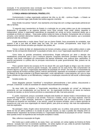revolução. E foi precisamente essa conclusão que Kautsky "esqueceu" e desvirtuou, como demonstraremos
detalhadamente no decurso da nossa exposição.

       2. FORÇA ARMADA SEPARADA, PRISÕES, ETC.

       Contrariamente à antiga organização patriarcal (da tribo ou do clã) - continua Engels - o Estado se
caracteriza, em primeiro lugar, pela divisão dos súditos segundo o território.

        Essa divisão nos parece "natural", mas representa uma longa luta com a antiga organização patriarcal por
clãs ou famílias.

        “O segundo traço característico do Estado é a instituição de um poder público que já não corresponde
diretamente à população e se organiza também corno força armada. Esse poder público separado é
indispensável, porque a organização espontânea da população em armas se tornou impossível desde que a
sociedade se dividiu em classes ... Esse poder público existe em todos os Estados. Compreende não só homens
armados, como também elementos materiais, prisões e instituições coercivas de toda espécie, que a sociedade
patriarcal (clã) não conheceu”.

       Engels desenvolve a noção dessa "força" que se chama Estado, força proveniente da sociedade, mas
superior a ela e que dela se afasta cada vez mais. Em que consiste, principalmente, essa força? Em
destacamentos de homens armados que dispõem das prisões, etc.

       Temos o direito de falar em destacamentos de homens armados, porque o poder público próprio a cada
Estado "já não corresponde diretamente" à população armada, isto é, à sua "organização espontânea em armas".

        Como todos os grandes pensadores revolucionários, Engels esforça-se por atrair a atenção dos
trabalhadores conscientes para o que a medíocre pequena. burguesia dominante considera menos digno de
atenção, mais banal, consagrado por preconceitos não apenas resistentes, mas, pode-se dizer, petrificados. O
exército permanente e a política são os principais instrumentos do poder governamental. Mas, poderia ser de
outra forma?

         Para a grande maioria dos europeus do fim do século XIX, aos quais Engels se dirige e que não viveram
nem observaram de perto nenhuma grande revolução, não poderia ser de outra forma. Não compreendem de
maneira alguma o que seja a "organização espontânea da população em armas". De onde vem a necessidade de
corpos especiais de homens armados (polícia, exército permanente), separados da sociedade e superiores a ela?
Os filisteus da Europa ocidental e da Rússia respondem, muito naturalmente, a essa pergunta, por uma ou duas
frases colhidas em Spencer ou em Mikhailovsky, e alegam a complicação crescente da vida social, a diferenciação
das
         funções sociais, etc.

        Essas alegações parecem "científicas" e tranqüilizam admiravelmente o bom público, obscurecendo o
principal, o essencial: a cisão da sociedade em classes irreconciliavelmente inimigas.

       Se essa cisão não existisse, a "organização espontânea da população em armas" se distinguiria
certamente, por sua complexidade, por sua técnica, etc., da organização primitiva de um bando de macacos
armados de cacetes, ou da de homens primitivos ou associados em clãs, mas seria possível.

       É, porém, impossível, porque a sociedade civilizada está dividida em classes hostis e irreconciliáveis cujo
armamento "espontâneo" provocaria a luta armada. Forma-se o Estado; cria-se uma força especial, criam-se
corpos armados, e cada revolução, destruindo o aparelho governamental, põe em evidência como a classe
dominante se empenha em reconstituir, a seu serviço, corpos de homens armados, como a classe oprimida se
empenha em criar uma nova organização do mesmo gênero, para pô-la ao serviço, não mais dos exploradores,
mas dos explorados.

       Na passagem citada, Engels coloca teoricamente a questão que, na prática, toda grande revolução põe
diante de nós em plena evidência e na escala da ação das massas, ou seja a questão das relações entre os
destacamentos "separados" de homens armados e a “organização espontânea da população em armas". Veremos
essa questão evoluir na experiência das revoluções européias e russas.

       Mas, voltemos à exposição de Engels.

        Ele mostra que o poder público é, às vezes, fraco - por exemplo, em certas regiões da América do Norte
(trata-se - exceção bem rara na sociedade capitalista - de certas regiões em que, antes do período imperialista,
predominava o colono livre) mas, em geral, o poder público aumenta:

                                                                                                                6
 