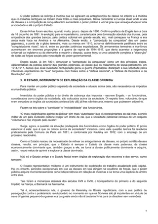 O poder público se reforça à medida que se agravam os antagonismos de classe no interior e à medida
que os Estados contíguos se tornam mais fortes e mais populosos. Basta considerar a Europa atual, onde a luta
de classes e a competição às conquistas têm aumentado o poder público a um tal grau que ameaça absorver toda
a sociedade e até o próprio Estado.

       Essas linhas foram escritas, quando muito, pouco. depois de 1890. O último prefácio de Engels tem a data
de 16 de junho de 1891. A evolução para o imperialismo, caracterizada pela dominação absoluta dos trustes, pela
onipotência dos grandes bancos, pela política colonial em grande escala, etc., mal começava na França e era
ainda mais fraca na América e na Alemanha. Desde então, a "competição às conquistas" deu um passo
gigantesco, a ponto de o globo terrestre, mais ou menos em 1910, achar-se definitivamente partilhado entre os
"conquistadores rivais", isto é, entre as grandes potências espoliadoras. Os armamentos terrestres e marítimos
aumentaram em enormes proporções e a guerra de rapina de 1914-1917, que devia acarretar a hegemonia
universal da Inglaterra ou da Alemanha e repartir o despojo, quase levou a uma catástrofe completa a “absorção"
de todas as forças sociais pela voracidade do poder governamental.

        Engels soube, já em 1891, denunciar a "competição às conquistas" como um dos principais traços,
características da política exterior das grandes potências, ao passo que os malandrins do social-patriotismo, em
1914-1917, depois que essa rivalidade centuplicada gerou a guerra imperialista, disfarçam a sua solicitude pelos
interesses espoliadores da "sua" burguesia com frases sobre a "defesa nacional", a "defesa da República e da
Revolução", etc.!

       3. O ESTADO, INSTRUMENTO DE EXPLORAÇÃO DA CLASSE OPRIMIDA

       Para manter um poder público separado da sociedade e situado acima dela, são necessários os impostos
e uma dívida pública.

       Investidos do poder público e do direito de cobrança dos impostos - escreve Engels; - os funcionários,
considerados como órgãos da sociedade, são colocados acima da sociedade. O respeito livre, voluntário, de que
eram cercados os órgãos da sociedade patriarcal (do clã) já lhes não bastaria, mesmo que pudessem adquiri-lo.

       Fazem-se leis sobre a "santidade" e "inviolabilidade" dos funcionários.

         "O mais insignificante agente de polícia" tem mais "autoridade" que os representantes do clã; mas, o chefe
militar de um país civilizado poderia invejar um chefe de clã, que a sociedade patriarcal cercava de um respeito
"voluntário e não imposto pelo cacete".

       Surge, agora, a questão da situação privilegiada dos funcionários como órgãos do poder público. O ponto
essencial é este: que é que os coloca acima da sociedade? Veremos como esta questão teórica foi resolvida
praticamente pela Comuna de Paris em 1871, e contornada por Kautsky em 1912, com o emprego de um
processo reacionário.

       Como o Estado nasceu da necessidade de refrear os antagonismos de classes, no próprio conflito dessas
classes, resulta, em princípio, que o Estado é sempre o Estado da classe mais poderosa, da classe
economicamente dominante que, também graças a ele, se toma a classe politicamente dominante e adquire,
assim, novos meios de oprimir e explorar a classe dominada.

      Não só o Estado antigo e o Estado feudal eram órgãos de exploração dos escravos e dos servos, como
também:

        O Estado representativo moderno é um instrumento de exploração do trabalho assalariado pelo capital.
Há, no entanto, períodos excepcionais em que as classes em luta atingem tal equilíbrio de forças, que o poder
público adquire momentaneamente certa independência em relação às mesmas e se torna uma espécie de árbitro
entre elas.

       Tais foram a monarquia absoluta dos séculos XVII e XVIII, o bonapartismo do primeiro e do segundo
Império na França, e Bismarck na Alemanha.

        Tal é, acrescentaremos nós, o governo de Kerensky na Rússia republicana, com a sua política de
perseguição contra o proletariado revolucionário no momento em que os Sovietes são já impotentes em virtude de
seus dirigentes pequeno-burgueses e a burguesia ainda não é bastante forte para os dissolver sem cerimônia.




                                                                                                                 7
 