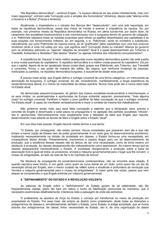 "Na República democrática" - continua Engels - "a riqueza utiliza-se do seu poder indiretamente, mas com
maior segurança", primeiro pela "corrupção pura e simples dos funcionários" (América), depois pela "aliança entre
o Governo e a Bolsa" (França e América).

        Atualmente, o imperialismo e o reinado dos Bancos têm "desenvolvido", com uma arte requintada, em
todas as repúblicas democráticas, esses dois meios de manter e exercer a onipotência da riqueza. Se, por
exemplo, nos primeiros meses da República democrática na Rússia, em plena lua-de-mel, por assim dizer, do
casamento dos socialistas-revolucionários e dos mencheviques com a burguesia dentro do governo de coligação,
o sr. Paltchinski sabotava todas as medidas propostas para refrear os apetites desenfreados dos capitalistas e as
suas exações nos fornecimentos militares; se, em seguida, o sr. Paltchinski, saído do ministério e substituído,
naturalmente, por outro Paltchinski da mesma marca, se vê "gratificado" pelos capitalistas com uma boa sinecura
rendendo cento e vinte mil rublos por ano, que significa isso? Corrupção direta ou indireta? Aliança do governo
com os sindicatos patronais ou "apenas" relações de amizade? Qual é o papel desempenhado por Tchernov e
Tseretelli, Avksentiev e Skobelev? São aliados "diretos" ou apenas indiretos dos milionários concussionários?

         A onipotência da "riqueza" é tanto melhor assegurada numa república democrática quanto não está sujeita
a uma crosta acanhada do capitalismo. A república democrática é a melhor crosta possível do capitalismo. Eis por
que o capital, depois de se ter apoderado dessa crosta ideal, graças aos Paltchinski, aos Tchernov, aos Tseretelli
e consortes, firmou o seu poder de maneira tão sólida, tão segura, que nenhuma mudança de pessoas,
instituições ou partidos, na república democrática burguesa, é suscetível de abalar esse poder.

        É preciso notar ainda, que Engels definiu o sufrágio universal de uma forma categórica: um instrumento de
dominação da burguesia. O sufrágio universal, diz ele, considerando, manifestamente, a longa experiência da
social-democracia alemã, é o indício da maturidade da classe operária. Nunca mais pode dar e nunca dará nada
no Estado atual.

        Os democratas pequeno-burgueses, do gênero dos nossos socialistas-revolucionários e mencheviques, e
os seus irmãos, os social-patriotas e oportunistas da Europa ocidental, esperam, precisamente, "mais alguma
coisa" do sufrágio universal. Partilham e fazem o povo partilhar da falsa concepção de que o sufrágio universal,
"no Estado atual", é capaz de manifestar verdadeiramente e impor a vontade da maioria dos trabalhadores.

        Não podemos senão notar aqui essa falsa concepção e salientar que a declaração clara, precisa e
concreta de Engels é desvirtuada a cada passo na propaganda e na agitação dos partidos socialistas "oficiais",
isto é, oportunistas. Demonstraremos mais amplamente toda a falsidade da idéia que Engels aqui repudia,
desenvolvendo mais adiante as teorias de Marx e Engels sobre o Estado "atual".

       Em sua obra mais popular, Engels resume nestes termos a sua teoria:

        “O Estado, por conseguinte, não existiu sempre. Houve sociedades que passaram sem ele e que não
tinham a menor noção de Estado nem de poder governamental. A um certo grau do desenvolvimento econômico,
implicando necessariamente na divisão da sociedade em classes, o Estado tornou-se uma necessidade, em
conseqüência dessa divisão. Presentemente, marchamos a passos largos para um tal desenvolvimento da
produção, que a existência dessas classes não só deixou de ser uma necessidade, como se toma mesmo um
obstáculo à produção. As classes desaparecerão tão inelutavelmente como apareceram. Ao mesmo tempo que as
classes desaparecerá inevitavelmente o Estado. A sociedade reorganizando a produção sobre a base da
associação livre e igual de todos os produtores, enviará a máquina governamental para o lugar que lhe convém: o
museu de antigüidades, ao lado da roda de fiar e do machado de bronze”.

        Na literatura de propaganda da social-democracia contemporânea, não se encontra essa citação. E
quando reproduz esse trecho, é, em geral, como quem se curva diante de um ídolo, como quem faz um ato de
veneração oficial por Engels, sem o menor cuidado de refletir sobre a amplitude e profundeza da revolução que
"enviará a máquina governamental para o museu de antigüidades". A maior parte das vezes, parece que nem
sequer se compreendeu o que Engels entende por máquina governamental.

       4. "DEFINHAMENTO" DO ESTADO E A REVOLUÇÃO VIOLENTA

       As palavras de Engels sobre o "definhamento" do Estado gozam de tal celebridade, são tão
freqüentemente citadas, põem tão bem em relevo o fundo da falsificação oportunista do marxismo, que é
necessário examiná-las detalhadamente. Citaremos toda a passagem de onde são extraídas:

        O proletariado se apodera da força do Estado e começa por transformar os meios de produção em
propriedade do Estado. Por esse meio, ele próprio se destrói como proletariado, abole todas as distinções e
antagonismos de classes e, simultaneamente, também o Estado, como Estado. A antiga sociedade, que se movia
através dos antagonismos. de classe, tinha- necessidade do Estado, isto é, de uma organização da classe

                                                                                                                8
 