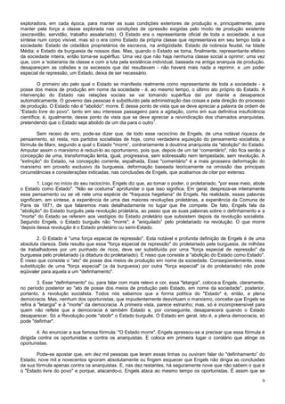 exploradora, em cada época, para manter as suas condições exteriores de produção e, principalmente, para
manter pela força a classe explorada nas condições de opressão exigidas pelo modo de produção existente
(escravidão, servidão, trabalho assalariado). O Estado era o representante oficial de toda a sociedade, a sua
síntese num corpo visível, mas só o era como Estado da própria classe que representava em seu tempo toda a
sociedade: Estado de cidadãos proprietários de escravos, na antigüidade; Estado da nobreza feudal, na Idade
Média; e Estado da burguesia de nossos dias. Mas, quando o Estado se toma, finalmente, representante efetivo
da sociedade inteira, então toma-se supérfluo. Uma vez que não haja nenhuma classe social a oprimir; uma vez
que, com a 'soberania de classe e com a luta pela existência individual, baseada na antiga anarquia da produção,
desapareçam as colisões e os excessos que daí resultavam - não haverá mais nada a reprimir, e ,um poder
especial de repressão, um Estado, deixa de ser necessário.

         O primeiro ato pelo qual o Estado se manifesta realmente como representante de toda a sociedade - a
posse dos meios de produção em nome da sociedade - é, ao mesmo tempo, o último ato próprio do Estado. A
intervenção do Estado nas relações sociais se vai tomando supérflua daí por diante e desaparece
automaticamente. O governo das pessoas é substituído pela administração das coisas e pela direção do processo
de produção. O Estado não é "abolido": morre. É desse ponto de vista que se deve apreciar a palavra de ordem de
"Estado livre do povo", tanto em seu interesse passageiro para a agitação, como em sua definitiva insuficiência
científica; é, igualmente, desse ponto de vista que se deve apreciar a reivindicação dos chamados anarquistas,
                                                             1
pretendendo que o Estado seja abolido de um dia para o outro .

        Sem receio de erro, pode-se dizer que, de todo esse raciocínio de Engels, de uma notável riqueza de
pensamento, só resta, nos partidos socialistas de hoje, como verdadeira aquisição do pensamento socialista, a
fórmula de Marx, segundo a qual o Estado "morre”, contrariamente à doutrina anarquista da "abolição" do Estado.
Amputar assim o marxismo é reduzi-lo ao oportunismo, pois que, depois de um tal “comentário", não fica senão a
concepção de uma, transformação lenta, igual, progressiva, sem sobressalto nem tempestade, sem revolução. A
"extinção" do Estado, na concepção corrente, espalhada, Esse "comentário" é a mais grosseira deformação do
marxismo em proveito exclusivo da burguesia, deformação baseada teoricamente na omissão das principais
circunstâncias e considerações indicadas, nas conclusões de Engels, que acabamos de citar por extenso.

         1. Logo no início do seu raciocínio, Engels diz que, ao tomar o poder, o proletariado, "por esse meio, abole
o Estado como Estado". "Não se costuma" aprofundar o que isso significa. Em geral, despreza-se inteiramente
esse pensamento ou se vê nele uma espécie de "fraqueza hegeliana" de Engels. Na realidade, essas palavras
significam, em síntese, a experiência de uma das maiores revoluções proletárias, a experiência da Comuna de
Paris de 1871, de que falaremos mais detalhadamente no lugar que lhe compete. De fato, Engels fala da
"abolição" do Estado burguês pela revolução proletária, ao passo que as suas palavras sobre o definhamento e a
"morte" do Estado se referem aos vestígios do Estado proletário que subsistem depois da revolução socialista.
Segundo Engels, o Estado burguês não "morre"; é "aniquilado” pelo proletariado na revolução. O que morre
'depois dessa revolução é o Estado proletário ou semi-Estado.

        2. O Estado é "uma força especial de repressão". Esta notável e profunda definição de Engels é de uma
absoluta clareza. Dela resulta que essa "força especial de repressão" do proletariado pela burguesia, de milhões
de trabalhadores por um punhado de ricos, deve ser substituída por uma "força especial de repressão" da
burguesia pelo proletariado (a ditadura do proletariado). É nisso que consiste a "abolição do Estado como Estado".
É nisso que consiste o "ato" de posse dos meios de produção em nome da sociedade. Conseqüentemente, essa
substituição de uma "força especial" (a da burguesia) por outra "força especial" (a do proletariado) não pode
eqüivaler para aquela a um "definhamento".

         3. Esse "definhamento" ou, para falar com mais relevo e cor, essa "letargia", coloca-a Engels, claramente,
no período posterior ao "ato de posse dos meios de produção pelo Estado, em nome da sociedade", posterior,
portanto, à revolução socialista. Todos nós sabemos que a forma política do "Estado" é, então, a plena
democracia. Mas, nenhum dos oportunistas, que impudentemente desvirtuam o marxismo, concebe que Engels se
refira à "letargia" e à "morte" da democracia. À primeira vista, parece estranho; mas, só é incompreensível para
quem não reflete que a democracia é também Estado e, por conseguinte, desaparecerá quando o Estado
desaparecer. Só a Revolução pode "abolir" o Estado burguês. O Estado em geral, isto é, a plena democracia, só
pode "definhar".

        4. Ao enunciar a sua famosa fórmula: "O Estado morre", Engels apressou-se a precisar que essa fórmula é
dirigida contra os oportunistas e contra os anarquistas. E coloca em primeira lugar o corolário que atinge os
oportunistas.

       Pode-se apostar que, em dez mil pessoas que leram essas linhas ou ouviram falar do "definhamento” do
Estado, nove mil e novecentos ignoram absolutamente ou fingem esquecer que Engels não dirigia as conclusões
da sua fórmula apenas contra os anarquistas. E, nas dez restantes, há seguramente nove que não sabem o que é
o "Estado livre do povo" e porque, atacando-o, Engels ataca ao mesmo tempo os oportunistas. É assim que se

                                                                                                                   9
 