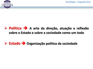 Sociologia – Segundo Ano




 Política  A arte da direção, atuação e reflexão
  sobre o Estado e sobre a sociedade como um todo


 Estado  Organização política da sociedade
 
