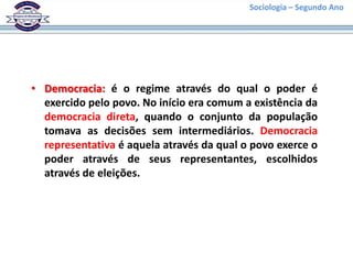 Sociologia – Segundo Ano




• Democracia: é o regime através do qual o poder é
  exercido pelo povo. No início era comum a existência da
  democracia direta, quando o conjunto da população
  tomava as decisões sem intermediários. Democracia
  representativa é aquela através da qual o povo exerce o
  poder através de seus representantes, escolhidos
  através de eleições.
 