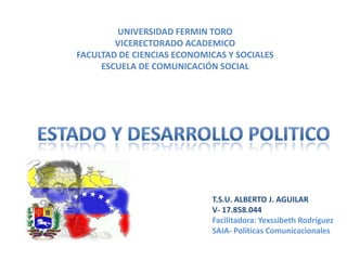 UNIVERSIDAD FERMIN TORO
VICERECTORADO ACADEMICO
FACULTAD DE CIENCIAS ECONOMICAS Y SOCIALES
ESCUELA DE COMUNICACIÓN SOCIAL

T.S.U. ALBERTO J. AGUILAR
V- 17.858.044
Facilitadora: Yexssibeth Rodríguez
SAIA- Políticas Comunicacionales

 