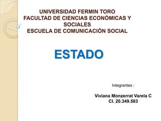 UNIVERSIDAD FERMIN TORO
FACULTAD DE CIENCIAS ECONÓMICAS Y
SOCIALES
ESCUELA DE COMUNICACIÓN SOCIAL

ESTADO
Integrantes :

Viviana Monzerrat Varela C
CI. 20.349.583

 