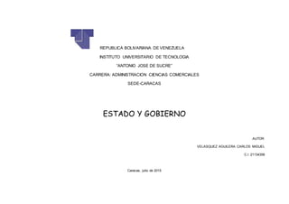 REPUBLICA BOLIVARIANA DE VENEZUELA
INSTITUTO UNIVERSITARIO DE TECNOLOGIA
“ANTONIO JOSE DE SUCRE”
CARRERA: ADMINISTRACION CIENCIAS COMERCIALES
SEDE-CARACAS
ESTADO Y GOBIERNO
AUTOR:
VELASQUEZ AGUILERA CARLOS MIGUEL
C.I. 21134358
Caracas, julio de 2015
 