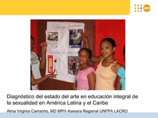 Diagnóstico del estado del arte en educación integral de
la sexualidad en América Latina y el Caribe
Alma Virginia Camacho, MD MPH Asesora Regional UNFPA LACRO
 