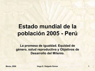 Marzo, 2006 Hugo E. Delgado Súmar 1
Estado mundial de la
población 2005 - Perú
La promesa de igualdad. Equidad de
género, salud reproductiva y Objetivos de
Desarrollo del Milenio.
 