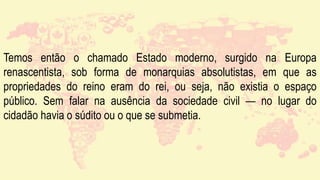 Temos então o chamado Estado moderno, surgido na Europa
renascentista, sob forma de monarquias absolutistas, em que as
propriedades do reino eram do rei, ou seja, não existia o espaço
público. Sem falar na ausência da sociedade civil — no lugar do
cidadão havia o súdito ou o que se submetia.
 