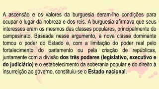 A ascensão e os valores da burguesia deram-lhe condições para
ocupar o lugar da nobreza e dos reis. A burguesia afirmava que seus
interesses eram os mesmos das classes populares, principalmente do
campesinato. Baseada nesse argumento, a nova classe dominante
tomou o poder do Estado e, com a limitação do poder real pelo
fortalecimento do parlamento ou pela criação de repúblicas,
juntamente com a divisão dos três poderes (legislativo, executivo e
do judiciário) e o estabelecimento da soberania popular e do direito à
insurreição ao governo, constituiu-se o Estado nacional.
 