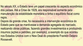 No século XX, o Estado teve um papel crescente no aspecto econômico
dos países. Até a Crise de 1929, era responsável somente pela
manutenção da estabilidade monetária e tinha o equilíbrio fiscal como
regra.
Depois da grande crise, foi necessária a intervenção econômica do
Estado para que se mantivesse a demanda agregada do mercado,
realizando obras públicas, fazendo grandes investimentos e produzindo
insumos (ações e petróleo, por exemplo), a exemplo do que ocorreu
nos Estados Unidos com o New Deal do presidente Franklin Delano
Roosevelt.
 