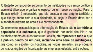 O Estado corresponde ao conjunto de instituições no campo político e
administrativo que organiza o espaço de um povo ou nação. Para o
Estado existir, é necessário que ele possua o seu próprio território e
que exerça sobre este a sua cidadania, ou seja, o Estado deve ser a
autoridade máxima na área a ele correspondente.
Os elementos essenciais para a formação do Estado são o território, a
população e a soberania, que é garantida por meio das leis e do
estabelecimento de suas fronteiras. Assim, ele representa tudo o que
é público dentro de um país, incluindo uma série de instituições,
tais como as escolas, os hospitais, as forças armadas, as prisões, a
polícia, os órgãos de fiscalização, as empresas estatais, entre outras.
 