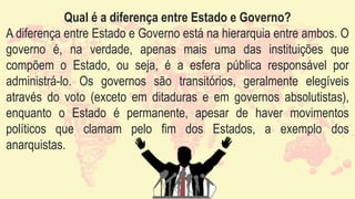 Qual é a diferença entre Estado e Governo?
A diferença entre Estado e Governo está na hierarquia entre ambos. O
governo é, na verdade, apenas mais uma das instituições que
compõem o Estado, ou seja, é a esfera pública responsável por
administrá-lo. Os governos são transitórios, geralmente elegíveis
através do voto (exceto em ditaduras e em governos absolutistas),
enquanto o Estado é permanente, apesar de haver movimentos
políticos que clamam pelo fim dos Estados, a exemplo dos
anarquistas.
 