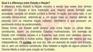 Qual é a diferença entre Estado e Nação?
A diferença entre Estado e Nação envolve a escala que esses dois termos
alcançam. O Estado é uma instituição que, mesmo sendo formado pela
sociedade, compõe um âmbito jurídico e formal. A nação, por outro lado, é um
conceito étnico-social, referindo-se a um grupo mais ou menos definido de
pessoas com os mesmos traços culturais, identitários e que possuem um
sentimento mútuo de pertencimento.
Dessa forma, um Estado pode possuir uma única nação ou várias delas,
constituindo, assim, os chamados Estados multinacionais. Um exemplo de
Estado com múltiplas nações é a Espanha, que conta com catalães, bascos,
navarros, espanhóis e muitos outros. Alguns deles clamam até mesmo por sua
independência. Os curdos, por sua vez, são um exemplo de nação sem Estado,
isto é, sem um território constituído. Eles habitam a região de alguns países do
Oriente Médio e lutam pela criação do Curdistão.
 