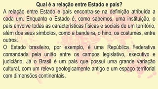 Qual é a relação entre Estado e país?
A relação entre Estado e país encontra-se na definição atribuída a
cada um. Enquanto o Estado é, como sabemos, uma instituição, o
país envolve todas as características físicas e sociais de um território,
além dos seus símbolos, como a bandeira, o hino, os costumes, entre
outros.
O Estado brasileiro, por exemplo, é uma República Federativa
comandada pela união entre os campos legislativo, executivo e
judiciário. Já o Brasil é um país que possui uma grande variação
cultural, com um relevo geologicamente antigo e um espaço territorial
com dimensões continentais.
 