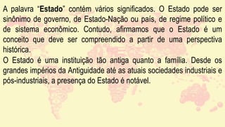 A palavra “Estado” contém vários significados. O Estado pode ser
sinônimo de governo, de Estado-Nação ou país, de regime político e
de sistema econômico. Contudo, afirmamos que o Estado é um
conceito que deve ser compreendido a partir de uma perspectiva
histórica.
O Estado é uma instituição tão antiga quanto a família. Desde os
grandes impérios da Antiguidade até as atuais sociedades industriais e
pós-industriais, a presença do Estado é notável.
 