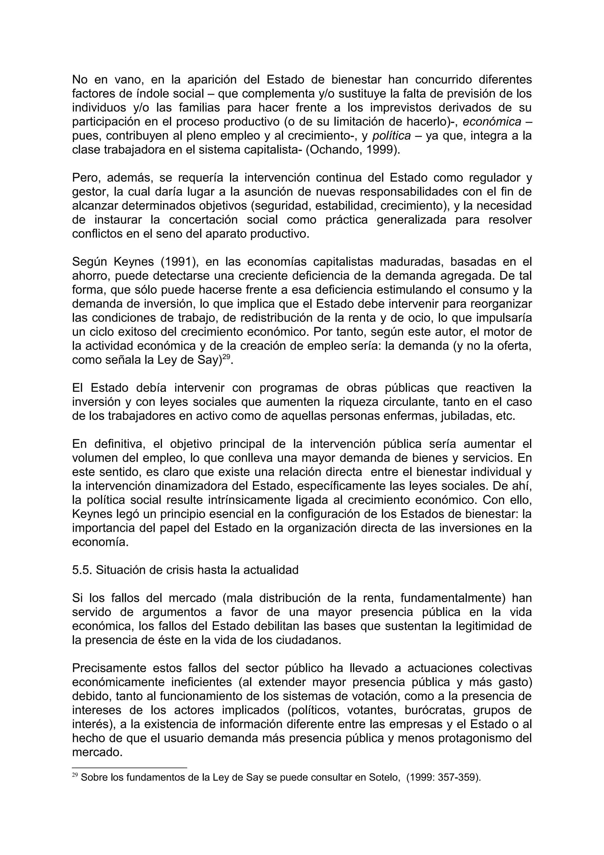 No en vano, en la aparición del Estado de bienestar han concurrido diferentes
factores de índole social – que complementa y/o sustituye la falta de previsión de los
individuos y/o las familias para hacer frente a los imprevistos derivados de su
participación en el proceso productivo (o de su limitación de hacerlo)-, económica –
pues, contribuyen al pleno empleo y al crecimiento-, y política – ya que, integra a la
clase trabajadora en el sistema capitalista- (Ochando, 1999).
Pero, además, se requería la intervención continua del Estado como regulador y
gestor, la cual daría lugar a la asunción de nuevas responsabilidades con el fin de
alcanzar determinados objetivos (seguridad, estabilidad, crecimiento), y la necesidad
de instaurar la concertación social como práctica generalizada para resolver
conflictos en el seno del aparato productivo.
Según Keynes (1991), en las economías capitalistas maduradas, basadas en el
ahorro, puede detectarse una creciente deficiencia de la demanda agregada. De tal
forma, que sólo puede hacerse frente a esa deficiencia estimulando el consumo y la
demanda de inversión, lo que implica que el Estado debe intervenir para reorganizar
las condiciones de trabajo, de redistribución de la renta y de ocio, lo que impulsaría
un ciclo exitoso del crecimiento económico. Por tanto, según este autor, el motor de
la actividad económica y de la creación de empleo sería: la demanda (y no la oferta,
como señala la Ley de Say)29
.
El Estado debía intervenir con programas de obras públicas que reactiven la
inversión y con leyes sociales que aumenten la riqueza circulante, tanto en el caso
de los trabajadores en activo como de aquellas personas enfermas, jubiladas, etc.
En definitiva, el objetivo principal de la intervención pública sería aumentar el
volumen del empleo, lo que conlleva una mayor demanda de bienes y servicios. En
este sentido, es claro que existe una relación directa entre el bienestar individual y
la intervención dinamizadora del Estado, específicamente las leyes sociales. De ahí,
la política social resulte intrínsicamente ligada al crecimiento económico. Con ello,
Keynes legó un principio esencial en la configuración de los Estados de bienestar: la
importancia del papel del Estado en la organización directa de las inversiones en la
economía.
5.5. Situación de crisis hasta la actualidad
Si los fallos del mercado (mala distribución de la renta, fundamentalmente) han
servido de argumentos a favor de una mayor presencia pública en la vida
económica, los fallos del Estado debilitan las bases que sustentan la legitimidad de
la presencia de éste en la vida de los ciudadanos.
Precisamente estos fallos del sector público ha llevado a actuaciones colectivas
económicamente ineficientes (al extender mayor presencia pública y más gasto)
debido, tanto al funcionamiento de los sistemas de votación, como a la presencia de
intereses de los actores implicados (políticos, votantes, burócratas, grupos de
interés), a la existencia de información diferente entre las empresas y el Estado o al
hecho de que el usuario demanda más presencia pública y menos protagonismo del
mercado.
29
Sobre los fundamentos de la Ley de Say se puede consultar en Sotelo, (1999: 357-359).
 