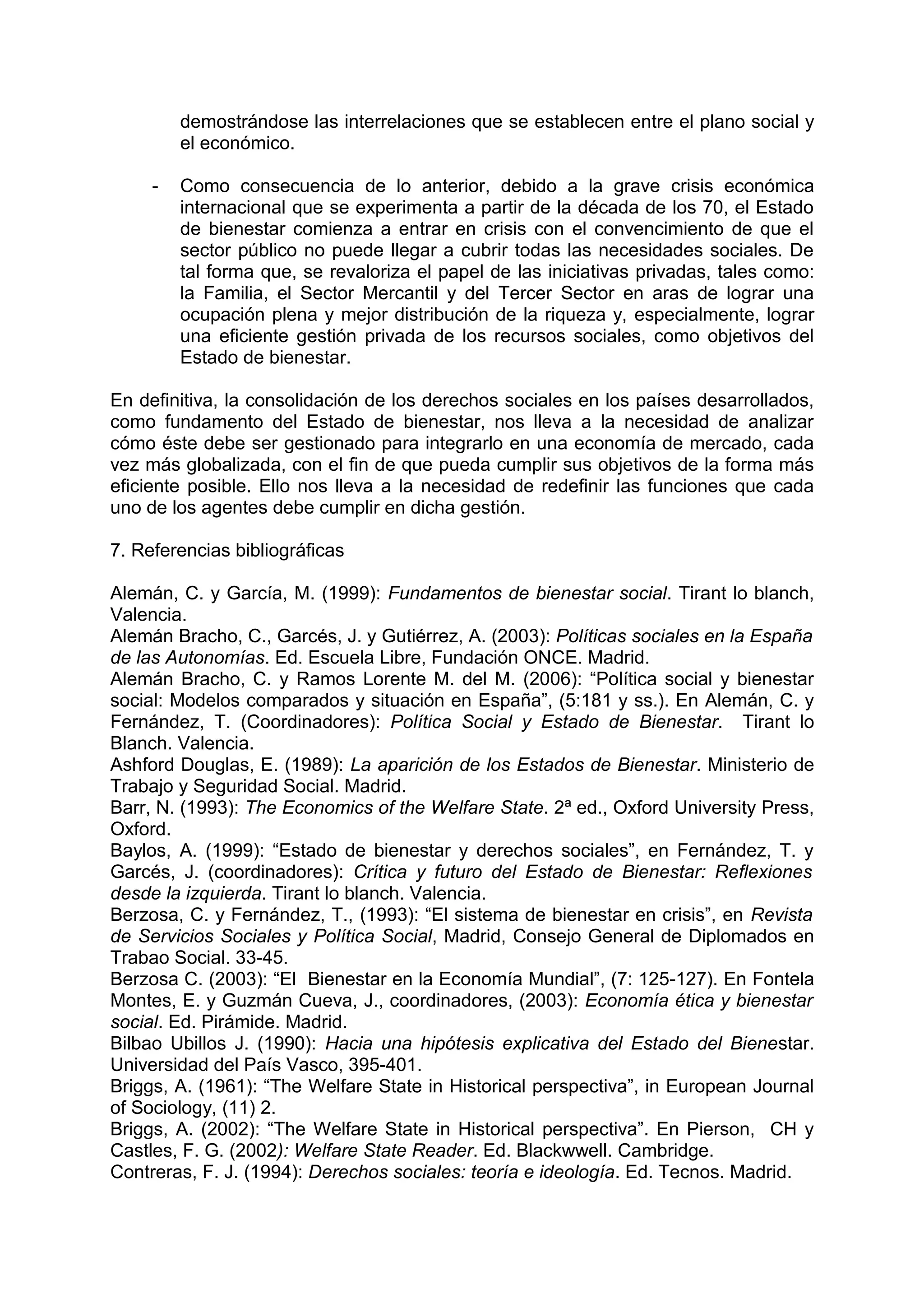 demostrándose las interrelaciones que se establecen entre el plano social y
el económico.
- Como consecuencia de lo anterior, debido a la grave crisis económica
internacional que se experimenta a partir de la década de los 70, el Estado
de bienestar comienza a entrar en crisis con el convencimiento de que el
sector público no puede llegar a cubrir todas las necesidades sociales. De
tal forma que, se revaloriza el papel de las iniciativas privadas, tales como:
la Familia, el Sector Mercantil y del Tercer Sector en aras de lograr una
ocupación plena y mejor distribución de la riqueza y, especialmente, lograr
una eficiente gestión privada de los recursos sociales, como objetivos del
Estado de bienestar.
En definitiva, la consolidación de los derechos sociales en los países desarrollados,
como fundamento del Estado de bienestar, nos lleva a la necesidad de analizar
cómo éste debe ser gestionado para integrarlo en una economía de mercado, cada
vez más globalizada, con el fin de que pueda cumplir sus objetivos de la forma más
eficiente posible. Ello nos lleva a la necesidad de redefinir las funciones que cada
uno de los agentes debe cumplir en dicha gestión.
7. Referencias bibliográficas
Alemán, C. y García, M. (1999): Fundamentos de bienestar social. Tirant lo blanch,
Valencia.
Alemán Bracho, C., Garcés, J. y Gutiérrez, A. (2003): Políticas sociales en la España
de las Autonomías. Ed. Escuela Libre, Fundación ONCE. Madrid.
Alemán Bracho, C. y Ramos Lorente M. del M. (2006): “Política social y bienestar
social: Modelos comparados y situación en España”, (5:181 y ss.). En Alemán, C. y
Fernández, T. (Coordinadores): Política Social y Estado de Bienestar. Tirant lo
Blanch. Valencia.
Ashford Douglas, E. (1989): La aparición de los Estados de Bienestar. Ministerio de
Trabajo y Seguridad Social. Madrid.
Barr, N. (1993): The Economics of the Welfare State. 2ª ed., Oxford University Press,
Oxford.
Baylos, A. (1999): “Estado de bienestar y derechos sociales”, en Fernández, T. y
Garcés, J. (coordinadores): Crítica y futuro del Estado de Bienestar: Reflexiones
desde la izquierda. Tirant lo blanch. Valencia.
Berzosa, C. y Fernández, T., (1993): “El sistema de bienestar en crisis”, en Revista
de Servicios Sociales y Política Social, Madrid, Consejo General de Diplomados en
Trabao Social. 33-45.
Berzosa C. (2003): “El Bienestar en la Economía Mundial”, (7: 125-127). En Fontela
Montes, E. y Guzmán Cueva, J., coordinadores, (2003): Economía ética y bienestar
social. Ed. Pirámide. Madrid.
Bilbao Ubillos J. (1990): Hacia una hipótesis explicativa del Estado del Bienestar.
Universidad del País Vasco, 395-401.
Briggs, A. (1961): “The Welfare State in Historical perspectiva”, in European Journal
of Sociology, (11) 2.
Briggs, A. (2002): “The Welfare State in Historical perspectiva”. En Pierson, CH y
Castles, F. G. (2002): Welfare State Reader. Ed. Blackwwell. Cambridge.
Contreras, F. J. (1994): Derechos sociales: teoría e ideología. Ed. Tecnos. Madrid.
 