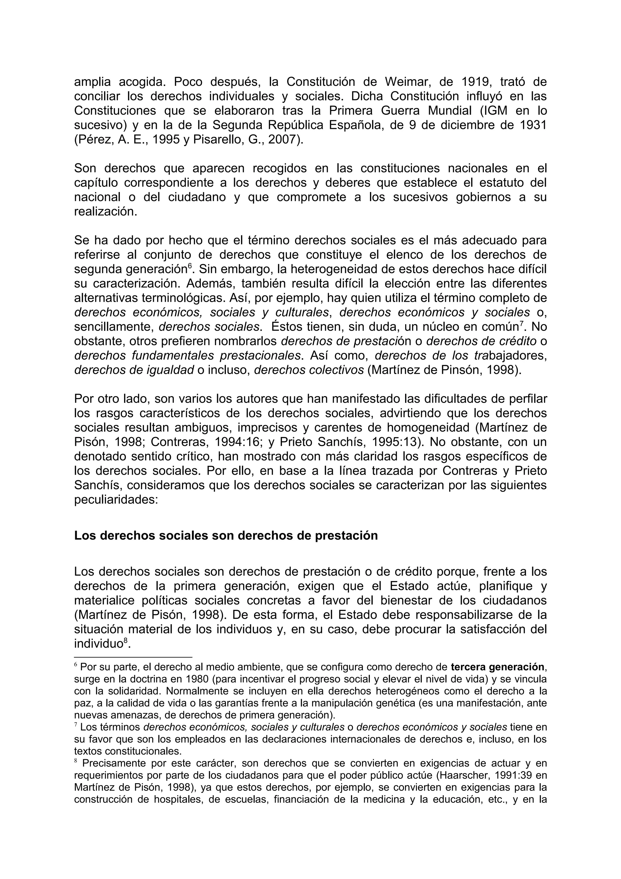 amplia acogida. Poco después, la Constitución de Weimar, de 1919, trató de
conciliar los derechos individuales y sociales. Dicha Constitución influyó en las
Constituciones que se elaboraron tras la Primera Guerra Mundial (IGM en lo
sucesivo) y en la de la Segunda República Española, de 9 de diciembre de 1931
(Pérez, A. E., 1995 y Pisarello, G., 2007).
Son derechos que aparecen recogidos en las constituciones nacionales en el
capítulo correspondiente a los derechos y deberes que establece el estatuto del
nacional o del ciudadano y que compromete a los sucesivos gobiernos a su
realización.
Se ha dado por hecho que el término derechos sociales es el más adecuado para
referirse al conjunto de derechos que constituye el elenco de los derechos de
segunda generación6
. Sin embargo, la heterogeneidad de estos derechos hace difícil
su caracterización. Además, también resulta difícil la elección entre las diferentes
alternativas terminológicas. Así, por ejemplo, hay quien utiliza el término completo de
derechos económicos, sociales y culturales, derechos económicos y sociales o,
sencillamente, derechos sociales. Éstos tienen, sin duda, un núcleo en común7
. No
obstante, otros prefieren nombrarlos derechos de prestación o derechos de crédito o
derechos fundamentales prestacionales. Así como, derechos de los trabajadores,
derechos de igualdad o incluso, derechos colectivos (Martínez de Pinsón, 1998).
Por otro lado, son varios los autores que han manifestado las dificultades de perfilar
los rasgos característicos de los derechos sociales, advirtiendo que los derechos
sociales resultan ambiguos, imprecisos y carentes de homogeneidad (Martínez de
Pisón, 1998; Contreras, 1994:16; y Prieto Sanchís, 1995:13). No obstante, con un
denotado sentido crítico, han mostrado con más claridad los rasgos específicos de
los derechos sociales. Por ello, en base a la línea trazada por Contreras y Prieto
Sanchís, consideramos que los derechos sociales se caracterizan por las siguientes
peculiaridades:
Los derechos sociales son derechos de prestación
Los derechos sociales son derechos de prestación o de crédito porque, frente a los
derechos de la primera generación, exigen que el Estado actúe, planifique y
materialice políticas sociales concretas a favor del bienestar de los ciudadanos
(Martínez de Pisón, 1998). De esta forma, el Estado debe responsabilizarse de la
situación material de los individuos y, en su caso, debe procurar la satisfacción del
individuo8
.
6
Por su parte, el derecho al medio ambiente, que se configura como derecho de tercera generación,
surge en la doctrina en 1980 (para incentivar el progreso social y elevar el nivel de vida) y se vincula
con la solidaridad. Normalmente se incluyen en ella derechos heterogéneos como el derecho a la
paz, a la calidad de vida o las garantías frente a la manipulación genética (es una manifestación, ante
nuevas amenazas, de derechos de primera generación).
7
Los términos derechos económicos, sociales y culturales o derechos económicos y sociales tiene en
su favor que son los empleados en las declaraciones internacionales de derechos e, incluso, en los
textos constitucionales.
8
Precisamente por este carácter, son derechos que se convierten en exigencias de actuar y en
requerimientos por parte de los ciudadanos para que el poder público actúe (Haarscher, 1991:39 en
Martínez de Pisón, 1998), ya que estos derechos, por ejemplo, se convierten en exigencias para la
construcción de hospitales, de escuelas, financiación de la medicina y la educación, etc., y en la
 
