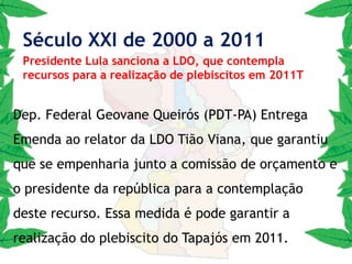 2004: O Movimento pelo plebiscito e criação do Novo Estado, fica mais forte com a fusão, do Comitê, da Frente Popular e Fórum Permanente, e tem o apoio de várias entidades entre elas as Câmara Municipais da Região. Hoje funcionando nas dependências da Câmara de Santarém  atendendo a LOM art. 158 .Século XXI de 2000 a 20111ª AudiênciaPresidente da Câmara Federal João Paulo Cunha PT-SP2005 : A primeira audiência do Movimento em Brasília foi realizada em maio de 2005, com o presidente da Câmara dos Deputados, João Paulo Cunha (PT-SP). Naquele momento foi solicitado ao Deputado apoio à tramitação do projeto. A mobilização contou com a participação das principais lideranças políticas da região, e esta audiência teve o apoio direto do Dep. Fed. Josué Bengtson a pedido do vereador Reginaldo Campos.Século XXI de 2000 a 20112ª AudiênciaDep. Sevirino Cavalcante PP2006: O Movimento é recebido em audiência pelo Presidente da Câmara Deputado Severino Cavalcante-PP/PE, o mesmo disse que iria ser um soldado em prol do plebiscito do Tapajós.