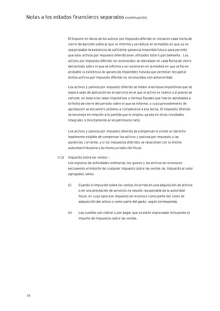 Notas a los estados financieros separados (continuación)
16
El importe en libros de los activos por impuesto diferido se revisa en cada fecha de
cierre del periodo sobre el que se informa y se reduce en la medida en que ya no
sea probable la existencia de suficiente ganancia imponible futura para permitir
que esos activos por impuesto diferido sean utilizados total o parcialmente. Los
activos por impuesto diferido no reconocidos se reevalúan en cada fecha de cierre
del periodo sobre el que se informa y se reconocen en la medida en que se torne
probable la existencia de ganancias imponibles futuras que permitan recuperar
dichos activos por impuesto diferido no reconocidos con anterioridad.
Los activos y pasivos por impuesto diferido se miden a las tasas impositivas que se
espera sean de aplicación en el ejercicio en el que el activo se realice o el pasivo se
cancele, en base a las tasas impositivas y normas fiscales que fueron aprobadas a
la fecha de cierre del periodo sobre el que se informa, o cuyo procedimiento de
aprobación se encuentre próximo a completarse a esa fecha. El impuesto diferido
se reconoce en relación a la partida que lo origina, ya sea en otros resultados
integrales o directamente en el patrimonio neto.
Los activos y pasivos por impuesto diferido se compensan si existe un derecho
legalmente exigible de compensar los activos y pasivos por impuesto a las
ganancias corriente, y si los impuestos diferidos se relacionan con la misma
autoridad tributaria y la misma jurisdicción fiscal.
(l.3) Impuesto sobre las ventas –
Los ingresos de actividades ordinarias, los gastos y los activos se reconocen
excluyendo el importe de cualquier impuesto sobre las ventas (ej. Impuesto al valor
agregado), salvo:
(i) Cuando el impuesto sobre las ventas incurrido en una adquisición de activos
o en una prestación de servicios no resulte recuperable de la autoridad
fiscal, en cuyo caso ese impuesto se reconoce como parte del costo de
adquisición del activo o como parte del gasto, según corresponda;
(ii) Las cuentas por cobrar y por pagar que ya estén expresadas incluyendo el
importe de impuestos sobre las ventas.
 