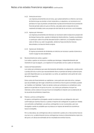 Notas a los estados financieros separados (continuación)
18
(n.2) Venta de servicios –
Los ingresos provenientes de servicios, que sustancialmente se refieren a servicios
de Gerencia que se prestan a nivel corporativo y a alquileres, se reconocen en el
período en el que se prestan considerando el grado de terminación de la prestación
final del período sobre el cual se informa, calculado sobre la base del servicio
realmente brindado como una proporción del total de los servicios a ser brindados.
(n.3) Ingreso por intereses –
Los ingresos provenientes de intereses se reconocen sobre la base de la proporción
de tiempo transcurrido, usando el método de interés efectivo. Cuando un préstamo
o cuenta por cobrar ha sufrido desvalorización o deterioro, la Compañía reduce el
valor en libros a su valor recuperable, siendo los flujos de efectivo futuros
descontados a la tasa de interés original.
(n.4) Ingreso por dividendos –
El ingreso proveniente de dividendos en efectivo se reconoce cuando el derecho a
recibir el pago ha sido establecido.
(o) Reconocimiento de costos y gastos –
Los costos y gastos se reconocen a medida que devengan, independientemente del
momento en que se paguen, y se registran en los períodos con los cuales se relacionan.
(p) Costos de financiamiento –
Los costos por préstamos que sean directamente atribuibles a la adquisición, construcción
o producción de un activo que necesariamente lleve un período de tiempo sustancial para
que esté disponible para su uso esperado o su venta, se capitalizan como parte del costo
del activo respectivo.
Estos costos de financiamiento se capitalizan, como parte del costo del activo, siempre
que sea probable que den lugar a beneficios económicos futuros para la entidad y puedan
ser medidos con fiabilidad. Todos los demás costos por préstamos se contabilizan como
gastos en el período en el que se incurren. Los costos por préstamos incluyen los
intereses y otros costos en los que incurre la Compañía en relación con la celebración de
los acuerdos de préstamos respectivos.
(q) Pasivos y activos contingentes –
Un pasivo contingente es divulgado cuando la existencia de una obligación sólo será
confirmada por eventos futuros o cuando el importe de la obligación no puede ser medido
con suficiente confiabilidad. Los activos contingentes no son reconocidos, pero son
divulgados cuando es probable que se produzca un ingreso de beneficios económicos
hacia la Compañía.
Por su naturaleza, las contingencias sólo se resolverán cuando uno o más eventos futuros
ocurran o no. La determinación de las contingencias involucra inherentemente el ejercicio
del juicio y el cálculo de estimados de los resultados de eventos futuros.
 