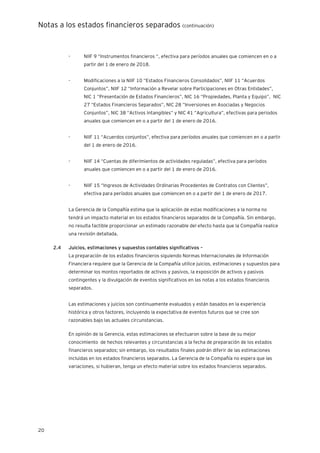 Notas a los estados financieros separados (continuación)
20
- NIIF 9 “Instrumentos financieros “, efectiva para períodos anuales que comiencen en o a
partir del 1 de enero de 2018.
- Modificaciones a la NIIF 10 “Estados Financieros Consolidados”, NIIF 11 “Acuerdos
Conjuntos”, NIIF 12 “Información a Revelar sobre Participaciones en Otras Entidades”,
NIC 1 “Presentación de Estados Financieros”, NIC 16 “Propiedades, Planta y Equipo”, NIC
27 “Estados Financieros Separados”, NIC 28 ”Inversiones en Asociadas y Negocios
Conjuntos”, NIC 38 “Activos Intangibles” y NIC 41 “Agricultura”, efectivas para periodos
anuales que comiencen en o a partir del 1 de enero de 2016.
- NIIF 11 “Acuerdos conjuntos”, efectiva para períodos anuales que comiencen en o a partir
del 1 de enero de 2016.
- NIIF 14 “Cuentas de diferimientos de actividades reguladas”, efectiva para períodos
anuales que comiencen en o a partir del 1 de enero de 2016.
- NIIF 15 “Ingresos de Actividades Ordinarias Procedentes de Contratos con Clientes”,
efectiva para períodos anuales que comiencen en o a partir del 1 de enero de 2017.
La Gerencia de la Compañía estima que la aplicación de estas modificaciones a la norma no
tendrá un impacto material en los estados financieros separados de la Compañía. Sin embargo,
no resulta factible proporcionar un estimado razonable del efecto hasta que la Compañía realice
una revisión detallada.
2.4 Juicios, estimaciones y supuestos contables significativos –
La preparación de los estados financieros siguiendo Normas Internacionales de Información
Financiera requiere que la Gerencia de la Compañía utilice juicios, estimaciones y supuestos para
determinar los montos reportados de activos y pasivos, la exposición de activos y pasivos
contingentes y la divulgación de eventos significativos en las notas a los estados financieros
separados.
Las estimaciones y juicios son continuamente evaluados y están basados en la experiencia
histórica y otros factores, incluyendo la expectativa de eventos futuros que se cree son
razonables bajo las actuales circunstancias.
En opinión de la Gerencia, estas estimaciones se efectuaron sobre la base de su mejor
conocimiento de hechos relevantes y circunstancias a la fecha de preparación de los estados
financieros separados; sin embargo, los resultados finales podrán diferir de las estimaciones
incluidas en los estados financieros separados. La Gerencia de la Compañía no espera que las
variaciones, si hubieran, tenga un efecto material sobre los estados financieros separados.
 